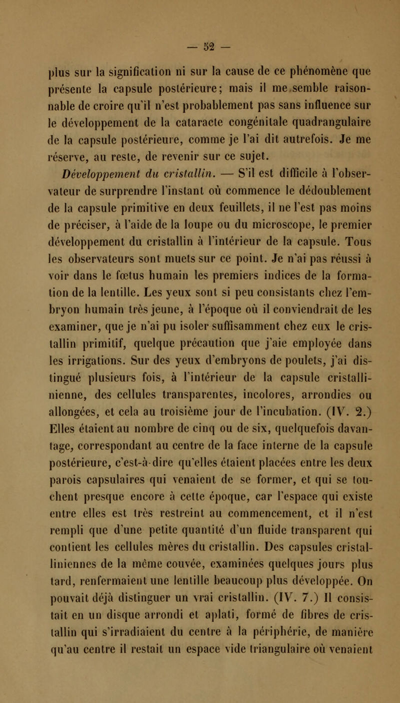 plus sur la signification ni sur la cause de ce phénomène que présente la capsule postérieure; mais il me semble raison- nable de croire qu'il n'est probablement pas sans influence sur le développement de la cataracte congénitale quadrangulaire de la capsule postérieure, comme je l'ai dit autrefois. Je me réserve, au reste, de revenir sur ce sujet. Développement du cristallin. — S'il est difficile à l'obser- vateur de surprendre l'instant où commence le dédoublement de la capsule primitive en deux feuillets, il ne l'est pas moins de préciser, à l'aide de la loupe ou du microscope, le premier développement du cristallin à l'intérieur de la capsule. Tous les observateurs sont muets sur ce point. Je n'ai pas réussi à voir dans le fœtus humain les premiers indices de la forma- tion de la lentille. Les yeux sont si peu consistants chez l'em- bryon humain très jeune, à l'époque où il conviendrait de les examiner, que je n'ai pu isoler suffisamment chez eux le cris- tallin primitif, quelque précaution que j'aie employée dans les irrigations. Sur des yeux d'embryons de poulets, j'ai dis- tingué plusieurs fois, à l'intérieur de la capsule cristalli- nienne, des cellules transparentes, incolores, arrondies ou allongées, et cela au troisième jour de l'incubation. (IV. 2.) Elles étaient au nombre de cinq ou de six, quelquefois davan- tage, correspondant au centre de la face interne de la capsule postérieure, c'est-à dire qu'elles étaient placées entre les deux parois capsulaires qui venaient de se former, et qui se tou- chent presque encore à celte époque, car l'espace qui existe entre elles est très restreint au commencement, et il n'est rempli que d'une petite quantité d'un fluide transparent qui contient les cellules mères du cristallin. Des capsules crislal- liniennes de la même couvée, examinées quelques jours plus tard, renfermaient une lentille beaucoup plus développée. On pouvait déjà distinguer un vrai cristallin. (IV. 7.) Il consis- tait en un disque arrondi et aplati, formé de fibres de cris- tallin qui s'irradiaient du centre à la périphérie, de manière qu'au centre il restait un espace vide triangulaire où venaient