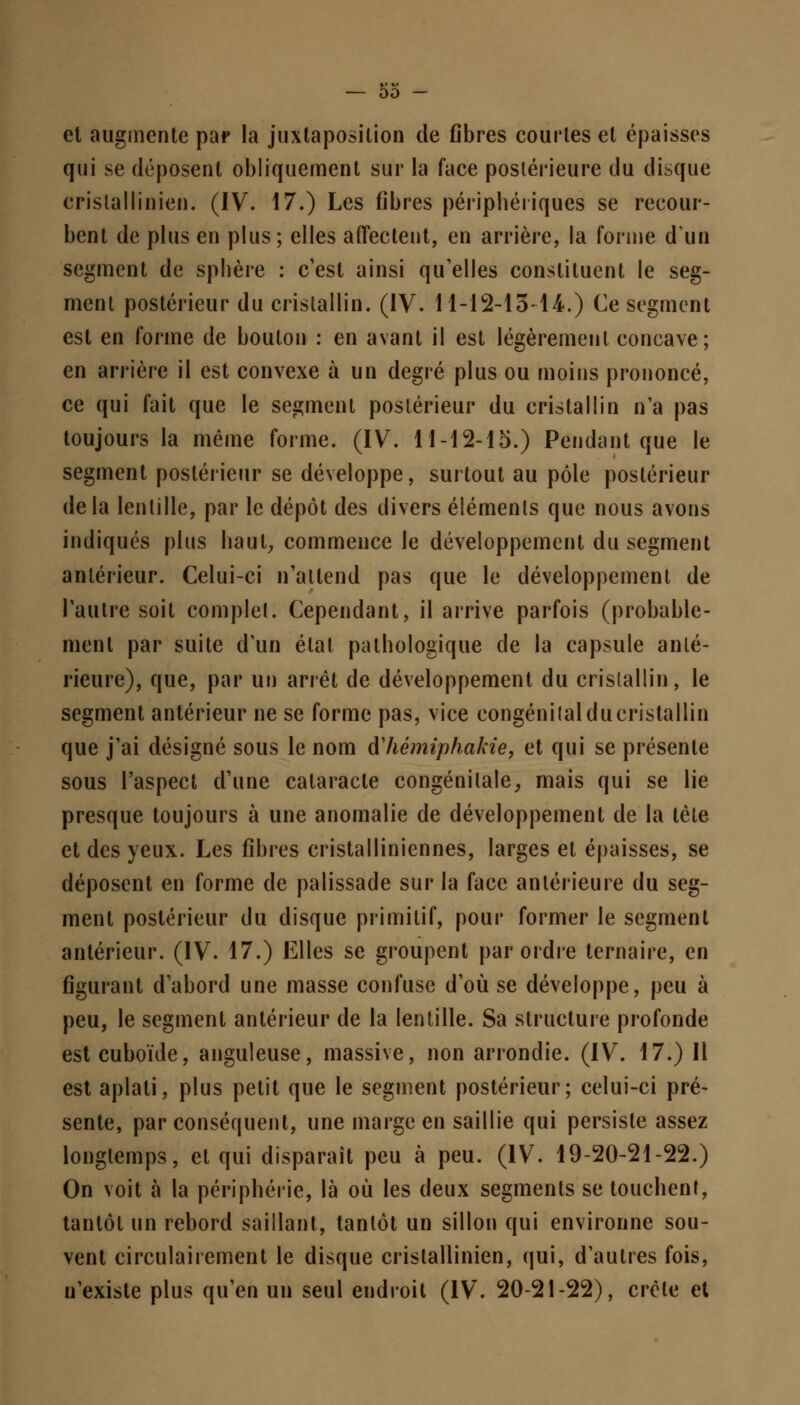et augmente par la juxtaposition de fibres courtes et épaisses qui se déposent obliquement sur la face postérieure du disque cristallinien. (IV. 17.) Les fibres périphériques se recour- bent de plus en plus; elles affectent, en arrière, la forme d'un segment de sphère : c'est ainsi qu'elles constituent le seg- ment postérieur du cristallin. (IV. 11-12-13-14.) Ce segment est en forme de boulon : en avant il est légèrement concave; en arrière il est convexe à un degré plus ou moins prononcé, ce qui fait que le segment postérieur du cristallin n'a pas toujours la même forme. (IV. 11-12-15.) Pendant que le segment postérieur se développe, surtout au pôle postérieur delà lentille, par le dépôt des divers éléments que nous avons indiqués plus haut, commence le développement du segment antérieur. Celui-ci n'attend pas que le développement de l'autre soit complet. Cependant, il arrive parfois (probable- ment par suite d'un étal pathologique de la capsule anté- rieure), que, par un arrêt de développement du cristallin, le segment antérieur ne se forme pas, vice congénitalducristallin que j'ai désigné sous le nom fthèmiphakie, et qui se présente sous l'aspect d'une cataracte congénitale, mais qui se lie presque toujours à une anomalie de développement de la tète et des yeux. Les fibres cristalliniennes, larges et épaisses, se déposent en forme de palissade sur la face antérieure du seg- ment postérieur du disque primitif, pour former le segment antérieur. (IV. 17.) Elles se groupent par ordre ternaire, en figurant d'abord une masse confuse d'où se développe, peu à peu, le segment antérieur de la lentille. Sa structure profonde estcuboïde, anguleuse, massive, non arrondie. (IV. 17.) Il est aplati, plus petit que le segment postérieur; celui-ci pré- sente, par conséquent, une marge en saillie qui persiste assez longtemps, et qui disparaît peu à peu. (IV. 19-20-21-22.) On voit à la périphérie, là où les deux segments se touchent, tantôt un rebord saillant, tantôt un sillon qui environne sou- vent circulairement le disque cristallinien, qui, d'autres fois, n'existe plus qu'en un seul endroit (IV. 20-21-22), crête et
