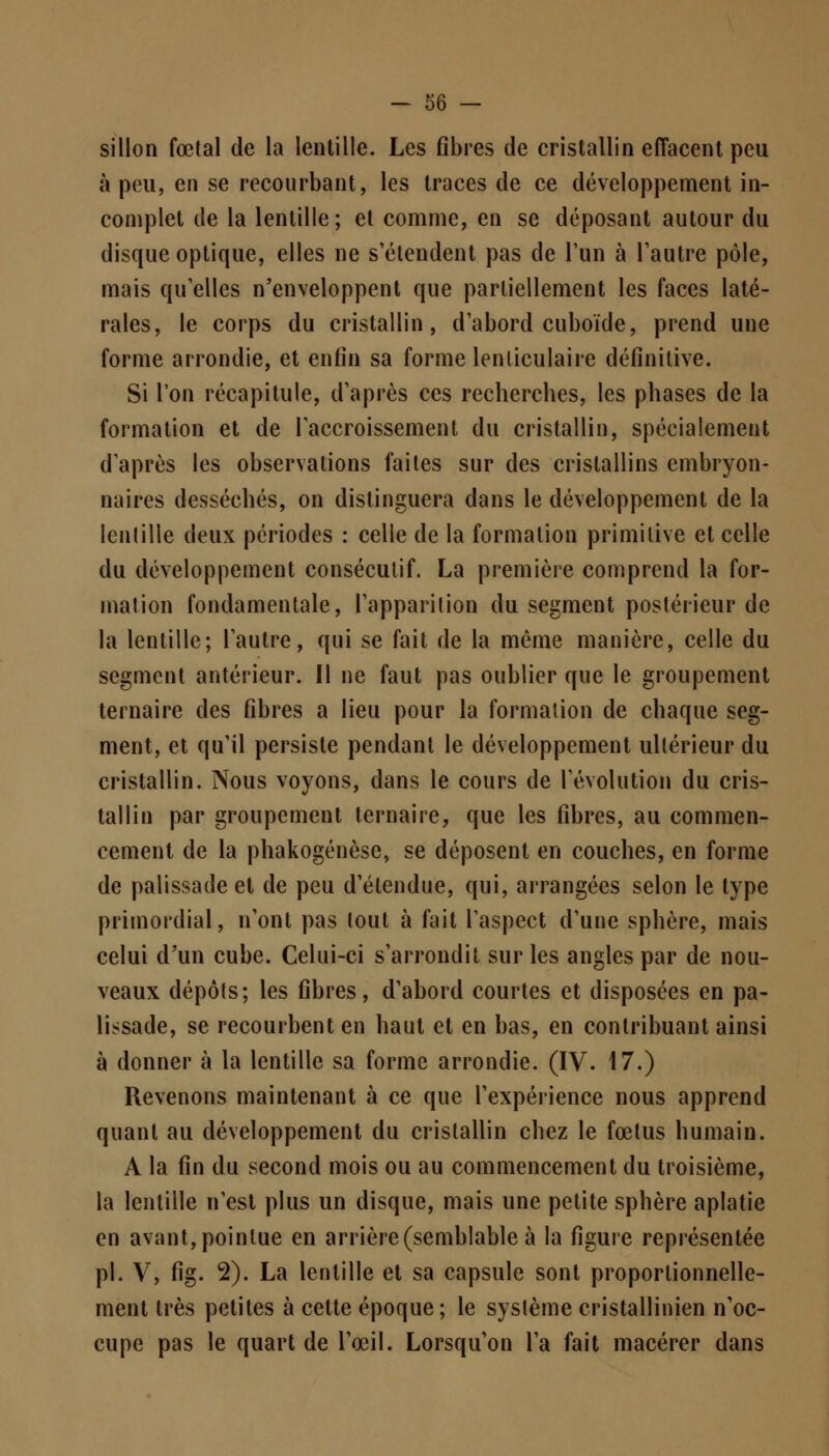 sillon fœtal de la lentille. Les fibres de cristallin effacent peu à peu, en se recourbant, les traces de ce développement in- complet de la lentille; et comme, en se déposant autour du disque optique, elles ne s'étendent pas de l'un à l'autre pôle, mais qu'elles n'enveloppent que partiellement les faces laté- rales, le corps du cristallin, d'abord cuboïde, prend une forme arrondie, et enfin sa forme lenticulaire définitive. Si l'on récapitule, d'après ces recherches, les phases de la formation et de l'accroissement du cristallin, spécialement d'après les observations faites sur des cristallins embryon- naires desséchés, on distinguera dans le développement de la lentille deux périodes : celle de la formation primitive et celle du développement consécutif. La première comprend la for- mation fondamentale, l'apparition du segment postérieur de la lentille; l'autre, qui se fait de la même manière, celle du segment antérieur. Il ne faut pas oublier que le groupement ternaire des fibres a lieu pour la formation de chaque seg- ment, et qu'il persiste pendant le développement ultérieur du cristallin. Nous voyons, dans le cours de l'évolution du cris- tallin par groupement ternaire, que les fibres, au commen- cement de la phakogénèse, se déposent en couches, en forme de palissade et de peu d'étendue, qui, arrangées selon le type primordial, n'ont pas tout à fait l'aspect d'une sphère, mais celui d'un cube. Celui-ci s'arrondit sur les angles par de nou- veaux dépôts; les fibres, d'abord courtes et disposées en pa- lissade, se recourbent en haut et en bas, en contribuant ainsi à donner à la lentille sa forme arrondie. (IV. 17.) Revenons maintenant à ce que l'expérience nous apprend quant au développement du cristallin chez le fœtus humain. A la fin du second mois ou au commencement du troisième, la lentille n'est plus un disque, mais une petite sphère aplatie en avant, pointue en arrière (semblable à la figure représentée pi. V, fig. 2). La lentille et sa capsule sont proportionnelle- ment très petites à cette époque; le système cristallinien n'oc- cupe pas le quart de l'œil. Lorsqu'on l'a fait macérer dans