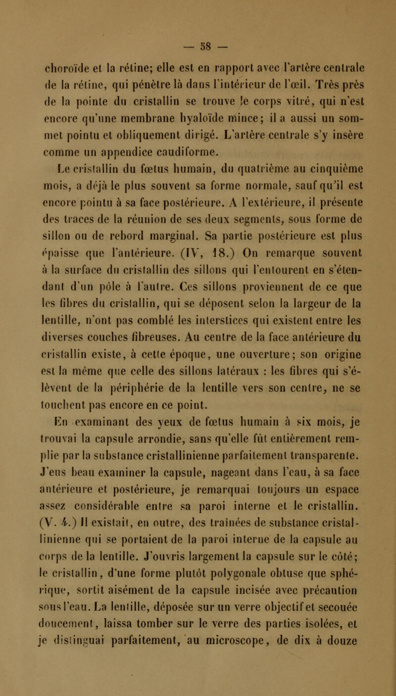 choroïde et la rétine; elle est en rapport avec Tarière centrale de la rétine, qui pénètre là dans l'intérieur de l'œil. Très près de la pointe du cristallin se trouve le corps vitré, qui n'est encore qu'une membrane hyaloïde mince; il a aussi un som- met pointu et obliquement dirigé. L'artère centrale s'y insère comme un appendice caudiforme. Le cristallin du fœtus humain, du quatrième au cinquième mois, a déjà le plus souvent sa forme normale, saufquil est encore pointu à sa face postérieure. A l'extérieure, il présente des traces de la réunion de ses deux segments, sous forme de sillon ou de rebord marginal. Sa partie postérieure est plus épaisse que l'antérieure. (IV, 18.) On remarque souvent à la surface du cristallin des sillons qui l'enlourent en s'éten- dant d'un pôle à l'aulre. Ces sillons proviennent de ce que les fibres du cristallin, qui se déposent selon la largeur de la lentille, n'ont pas comblé les interstices qui existent entre les diverses couches fibreuses. Au centre de la face antérieure du cristallin existe, à cette époque, une ouverture; son origine est la même que celle des sillons latéraux : les fibres qui s'é- lèvent de la périphérie de la lentille vers son centre, ne se touchent pas encore en ce point. En examinant des yeux de fœtus humain à six mois, je trouvai la capsule arrondie, sans qu'elle fût entièrement rem- plie par la substance cristallinienne parfaitement transparente. J'eus beau examiner la capsule, nageant dans l'eau, à sa face antérieure et postérieure, je remarquai toujours un espace assez considérable entre sa paroi interne et le cristallin. (V. 4.) II existait, en outre, des traînées de substance cristal- linienne qui se portaient de la paroi interne de la capsule au corps de la lentille. J'ouvris largement la capsule sur le côté; le cristallin, d'une forme plutôt polygonale obtuse que sphé- rique, sortit aisément de la capsule incisée avec précaution sous l'eau. La lentille, déposée sur un verre objectif et secouée doucement, laissa tomber sur le verre des parties isolées, et je distinguai parfaitement, au microscope, de dix à douze