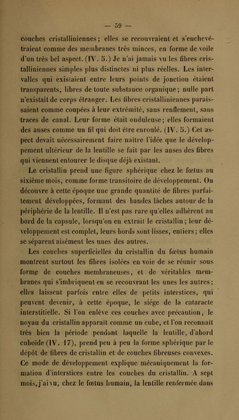 couches crislalliniennes ; elles se recouvraient et s'enchevê- traient comme des membranes très minces, en forme de voile d'un très bel aspect. (IV. 5.) Je n'ai jamais vu les fibres cris- tallinicnnes simples plus distinctes ni plus réelles. Les inter- valles qui existaient entre leurs points de jonction étaient transparents, libres de toute substance organique; nulle part n'existait de corps étranger. Les fibres crislalliniennes parais- saient comme coupées à leur extrémité, sans renflement, sans traces de canal. Leur forme était oncluleuse; elles formaient des anses comme un fil qui doit èlre enroulé. (IV. 5.) Cet as- pect devait nécessairement faire naître l'idée que le dévelop- pement ultérieur de la lentille se fait par les anses des fibres qui viennent entourer le disque déjà existant. Le cristallin prend une figure spbérique chez le fœtus au sixième mois, comme forme transitoire de développement. On découvre à cette époque une grande quantité de fibres parfai- tement développées, formant des bandes lâches autour de la périphérie de la lentille. Il n'est pas rare qu'elles adhèrent au bord de la capsule, lorsqu'on en extrait le cristallin; leur dé- veloppement est complet, leurs bords sont lisses, entiers ; elles se séparent aisément les unes des autres. Les couches superficielles du cristallin du fœtus humain montrent surtout les fibres isolées en voie de se réunir sous forme de couches membraneuses, et de véritables mem- branes qui s'imbriquent en se recouvrant les unes les autres; elles laissent parfois entre elles de petits interstices, qui peuvent devenir, à cette époque, le siège de la cataracte interstitielle. Si l'on enlève ces couches avec précaution, le noyau du cristallin apparaît comme un cube, et l'on reconnaît très bien la période pendant laquelle la lentille, d'abord cuboïde(IV. 17), prend peu à peu la forme spbérique parle dépôt de fibres de cristallin et de couches fibreuses convexes. Ce mode de développement explique mécaniquement la for- malion d'interstices entre les couches du cristallin. A sept mois, j'ai nu, chez le fœtus humain, la lentille renfermée dans