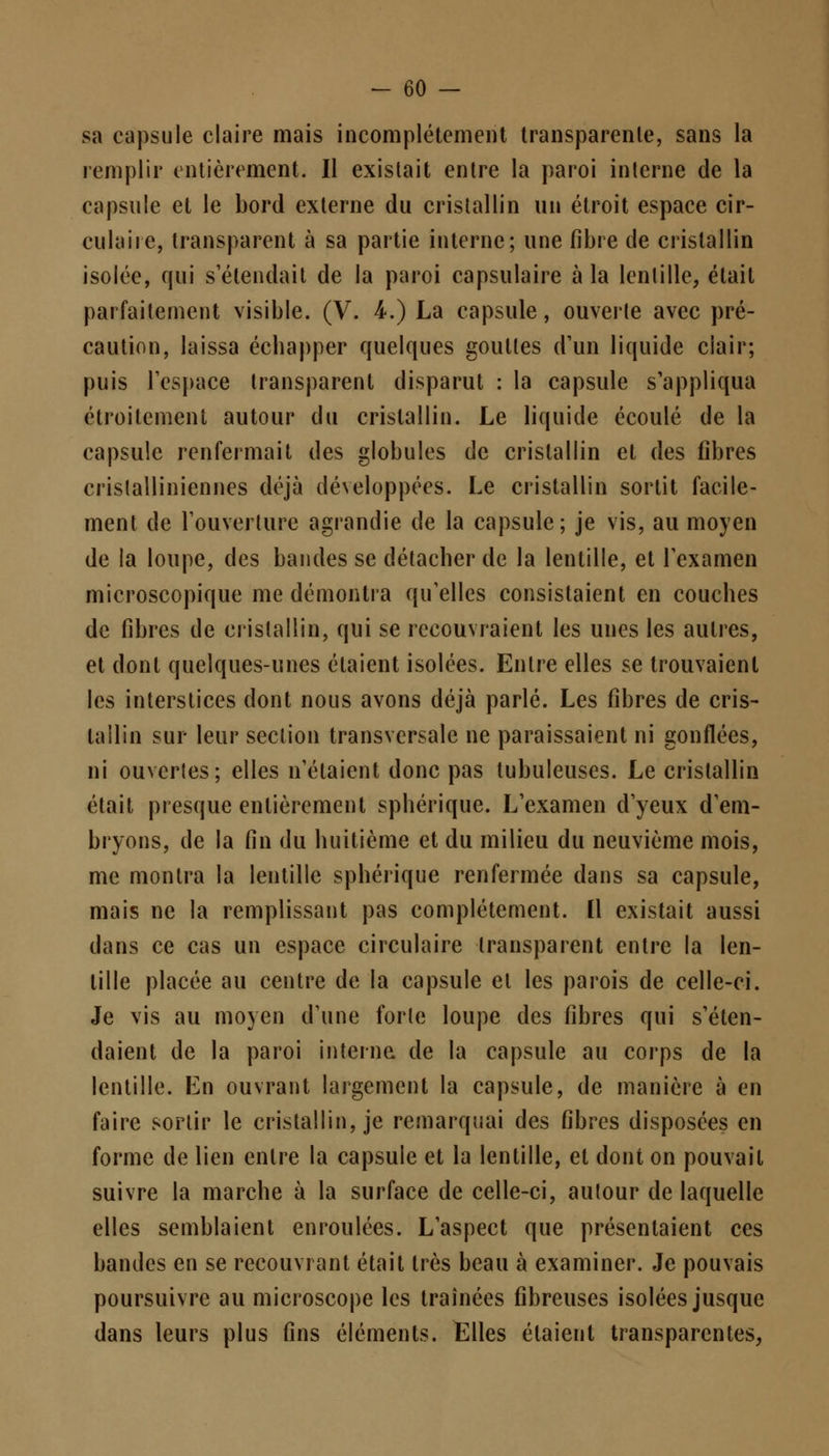 sa capsule claire mais incomplètement transparente, sans la remplir entièrement. Il existait entre la paroi interne de la capsule et le bord externe du cristallin un étroit espace cir- culaire, transparent à sa partie interne; une fibre de cristallin isolée, qui s'étendait de la paroi capsulaire à la lentille, était parfaitement visible. (V. 4.) La capsule, ouverte avec pré- caution, laissa échapper quelques gouttes d'un liquide clair; puis l'espace transparent disparut : la capsule s'appliqua étroitement autour du cristallin. Le liquide écoulé de la capsule renfermait des globules de cristallin et des fibres crislalliniennes déjà développées. Le cristallin sortit facile- ment de l'ouverture agrandie de la capsule; je vis, au moyen de la loupe, des bandes se détacher de la lentille, et l'examen microscopique me démontra qu'elles consistaient en couches de fibres de cristallin, qui se recouvraient les unes les autres, et dont quelques-unes étaient isolées. Entre elles se trouvaient les interstices dont nous avons déjà parlé. Les fibres de cris- tallin sur leur section transversale ne paraissaient ni gonflées, ni ouvcrles; elles n'étaient donc pas lubuleuses. Le cristallin était presque entièrement sphérique. L'examen d'yeux d'em- bryons, de la fin du huitième et du milieu du neuvième mois, me montra la lentille sphérique renfermée dans sa capsule, mais ne la remplissant pas complètement. [1 existait aussi dans ce cas un espace circulaire transparent entre la len- tille placée au centre de la capsule et les parois de celle-ci. Je vis au moyen d'une forte loupe des fibres qui s'éten- daient de la paroi interne de la capsule au corps de la lentille. En ouvrant largement la capsule, de manière à en faire sortir le cristallin, je remarquai des fibres disposées en forme de lien entre la capsule et la lentille, et dont on pouvait suivre la marche à la surface de celle-ci, autour de laquelle elles semblaient enroulées. L'aspect que présentaient ces bandes en se recouvrant était très beau à examiner. Je pouvais poursuivre au microscope les traînées fibreuses isolées jusque dans leurs plus fins éléments. Elles étaient transparentes,