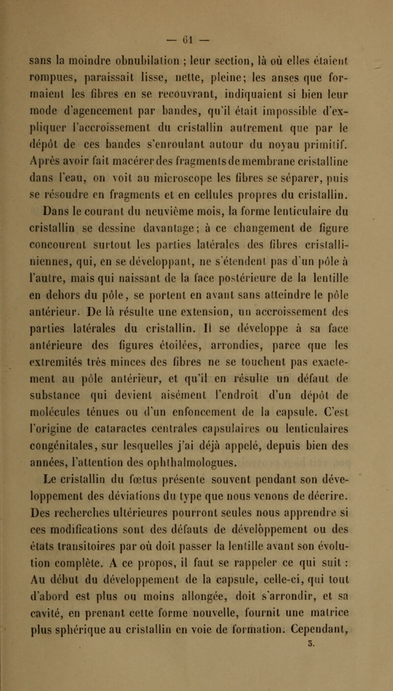 sans la moindre obnubilation ; leur section, là où elles étaient, rompues, paraissait lisse, nette, pleine; les anses que for- maient les fibres en se recouvrant, indiquaient si bien leur mode d'agencement par bandes, qu'il était impossible d'ex- pliquer l'accroissement du cristallin autrement que par le dépôt de ces bandes s'en roulant autour du noyau primitif. Après avoir fait macérer des fragmentsdemembrane cristalline dans l'eau, on voit au microscope les fibres se séparer, puis se résoudre en fragments et en cellules propies du cristallin. Dans le courant du neuvième mois, la forme lenticulaire du cristallin se dessine davantage; à ce changement de figure concourent surtout les parties latérales des fibres crislalli- niennes, qui, en se développant, ne s'étendent pas d'un pôle à l'autre, mais qui naissant de la face postérieure de la lentille en dehors du pôle, se portent en avant sans atteindre le pôle antérieur. De là résulte une extension, un accroissement des parties latérales du cristallin. Il se développe à sa face antérieure des figures éloilces, arrondies, parce que les extrémités très minces des fibres ne se touchent pas exacte- ment au pôle antérieur, et qu'il en résulte un défaut de substance qui devient aisément l'endroit d'un dépôt de molécules ténues ou d'un enfoncement de la capsule. C'est l'origine de cataractes centrales capsulaires ou lenticulaires congénitales, sur lesquelles j'ai déjà appelé, depuis bien des années, l'attention des ophthalmologues. Le cristallin du fœtus présente souvent pendant son déve- loppement des déviations du type que nous venons de décrire. Des recherches ultérieures pourront seules nous apprendre si ces modifications sont des défauts de développement ou des états transitoires par où doit passer la lentille avant son évolu- tion complète. A ce propos, il faut se rappeler ce qui suit : Au début du développement de la capsule, celle-ci, qui tout d'abord est plus ou moins allongée, doit s'arrondir, et sa cavité, en prenant celte forme nouvelle, fournit une matrice plus sphérique au cristallin en voie de formation. Cependant,