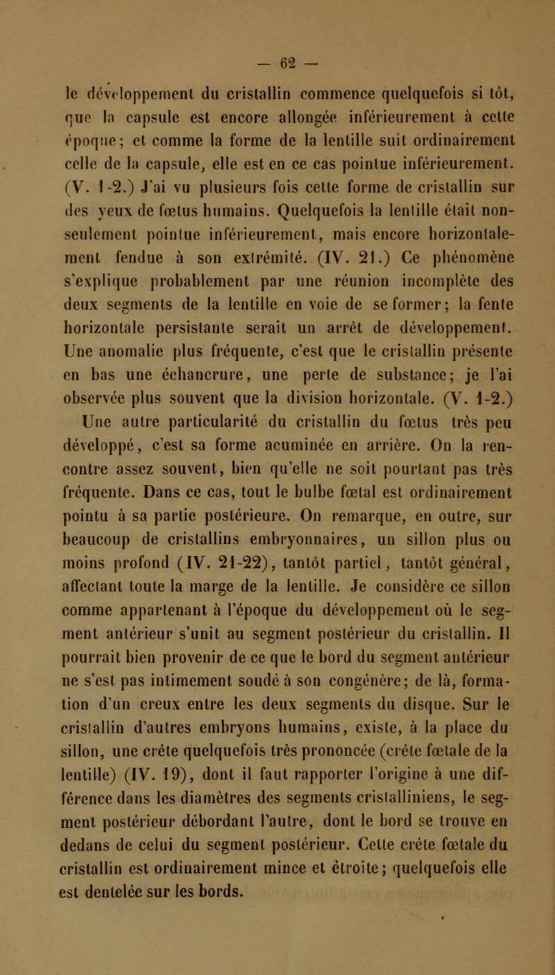 le développement du cristallin commence quelquefois si tôt, que la capsule est encore allongée inférieurement à cette époque; et comme la forme de la lentille suit ordinairement celle de la capsule, elle est en ce cas pointue inférieurement. (V. 1 -2.) J'ai vu plusieurs fois cette forme de cristallin sur des yeux de fœtus humains. Quelquefois la lentille était non- seulement pointue inférieurement, mais encore horizontale- ment fendue à son extrémité. (IV. 21.) Ce phénomène s'explique probablement par une réunion incomplète des deux segments de la lentille en voie de se former ; la fente horizontale persistante serait un arrêt de développement. Une anomalie plus fréquente, c'est que le cristallin présente en bas une échancrure, une perte de substance; je l'ai observée plus souvent que la division horizontale. (V. 1-2.) Une autre particularité du cristallin du fœtus très peu développé, c'est sa forme acuminée en arrière. On la ren- contre assez souvent, bien qu'elle ne soit pourtant pas très fréquente. Dans ce cas, tout le bulbe fœtal est ordinairement pointu à sa partie postérieure. On remarque, en outre, sur beaucoup de cristallins embryonnaires, un sillon plus ou moins profond (IV. 21-22), tantôt partiel, tantôt général, affectant toute la marge de la lentille. Je considère ce sillon comme appartenant à l'époque du développement où le seg- ment antérieur s'unit au segment postérieur du cristallin. Il pourrait bien provenir de ce que le bord du segment antérieur ne s'est pas intimement soudé à son congénère; de là, forma- tion d'un creux entre les deux segments du disque. Sur le cristallin d'autres embryons humains, existe, à la place du sillon, une crête quelquefois très prononcée (crête fœtale de la lentille) (IV. 19), dont il faut rapporter l'origine à une dif- férence dans les diamètres des segments crislalliniens, le seg- ment postérieur débordant l'autre, dont le bord se trouve en dedans de celui du segment postérieur. Cette crête fœtale du cristallin est ordinairement mince et étroite; quelquefois elle est dentelée sur les bords.