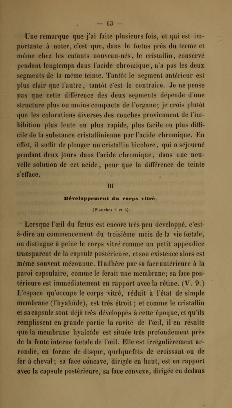 Une remarque que j'ai faile plusieurs fois, et qui est im- portante à noter, c'est que, dans le fœtus près du terme et même chez les enfants nouveau-nés, le cristallin, conservé pendant longtemps dans l'acide chromique, n'a pas les deux segments de la même teinte. Tantôt le segment antérieur est plus clair que l'autre, tantôt c'est le contraire. Je ne pense pas que celte différence des deux segments dépende d'une structure plus ou moins compacte de l'organe; je crois plutôt que les colorations diverses des couches proviennent de l'im- bihilion plus lente ou plus rapide, plus facile ou plus diffi- cile de la substance crislallinienne par l'acide chromique. En effet, il suffit de plonger un cristallin bicolore, qui a séjourné pendant deux jours dans l'acide chromique, dans une nou- velle solution de cet acide, pour que la différence de teinte s'efface. 111 Développement du corps vitré. (Planches 5 el 6). Lorsque l'œil du fœtus est encore très peu développé, c'est- à-dire au commencement du troisième mois de la vie fœtale, on distingue à peine le corps vitré comme un pelit appendice transparent de la capsule postérieure, elson existence alors est même souvent méconnue. Il adhère par sa face antérieure à la paroi capsulaire, comme le ferait une membrane; sa face pos- térieure est immédiatement en rapport avec la rétine. (V. 9.) L'espace qu'occupe le corps vitré, réduit à l'état de simple membrane (l'hyaloïde), est très étroit ; et comme le cristallin et sa capsule sont déjà très développés à celte époque, et qu'ils remplissent en grande partie la cavilé de l'œil, il en résulte que la membrane hyaloïde est située très profondement près de la fente interne fœtale de l'œil. Elle est irrégulièrement ar- rondie, en forme de disque, quelquefois de croissant ou de fer à cheval ; sa face concave, dirigée en haut, est en rapport avec la capsule postérieure, sa face convexe, dirigée en dedans