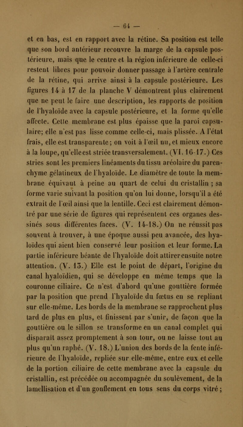 et en bas, esl en rapport avec la rétine. Sa position est telle que son bord antérieur recouvre la marge de la capsule pos- térieure, mais que le centre et la région inférieure de celle-ci restent libres pour pouvoir donner passage à Tarière cenlrale de la rétine, qui arrive ainsi à la capsule postérieure. Les figures 14 à 17 de la planche V démontrent plus clairement que ne peut !e faire une description, les rapports de position de rhyaloïde avec la capsule postérieure, et la forme qu'elle affecte. Celle membrane est plus épaisse que la paroi capsu- laire; elle n'est pas lisse comme celle-ci, mais plissée. A l'état frais, elle est transparente; on voit à l'œil nu, et mieux encore à la loupe, qu'elle est striée transversalement. (VI. 16-17.) Ces stries sont les premiers linéaments du tissu aréolairedu paren- chyme gélalineux de l'hyaloïde. Le diamètre de toute la mem- brane équivaut à peine au quart de celui du cristallin ; sa forme varie suivant la position qu'on lui donne, lorsqu'il a été extrait de l'œil ainsi que la lentille. Ceci est clairement démon- tré par une série de figures qui représentent ces organes des- sinés sous différenles faces. (V. 14-18.) On ne réussit pas souvent à trouver, à une époque aussi peu avancée, des hya- loïdes qui aient bien conservé leur position et leur forme. La partie inférieure béante de l'hyaloïde doit attirerensuite notre attention. (V. 13.) Elle est le point de départ, l'origine du canal hyaloïdien, qui se développe en même temps que la couronne ciliaire. Ce n'est d'abord qu'une goultière formée par la position que prend l'hyaloïde du fœtus en se repliant sur elle-même. Les bords de la membrane se rapprochent plus tard de plus en plus, et finissent par s'unir, de façon que la gouttière ou le sillon se transforme en un canal complet qui disparaît assez promplcment à son tour, ou ne laisse tout au plus qu'un raphé. (V. 18.) L'union des bords de la fente infé- rieure de l'hyaloïde, repliée sur elle-même, entre eux et celle de la porlion ciliaire de cette membrane avec la capsule du crislallin, est précédée ou accompagnée du soulèvement, de la lamcllisalion et d'un gonflement en tous sens du corps vitré ;