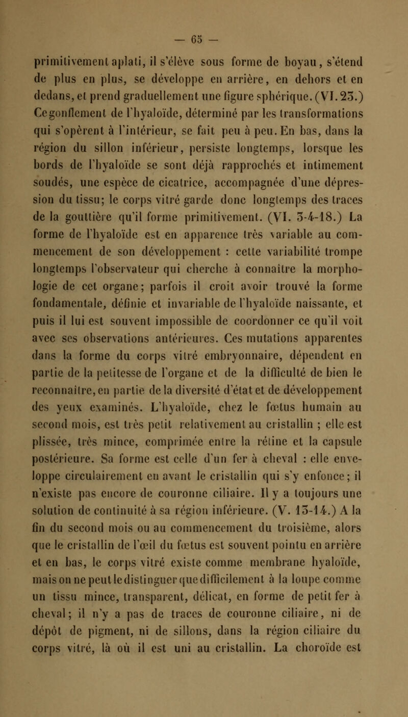 de plus en plus, se développe en arrière, en dehors et en dedans, et prend graduellement une figure sphérique. (VI. 23.) Ce gonflement de l'hyaloïde, déterminé par les transformations qui s'opèrent à l'intérieur, se fait peu à peu. En bas, dans la région du sillon inférieur, persiste longtemps, lorsque les bords de l'hyaloïde se sont déjà rapprochés et intimement soudés, une espèce de cicatrice, accompagnée d'une dépres- sion du tissu; le corps vitré garde donc longtemps des traces de la gouttière qu'il forme primitivement. (VI. 3-4-18.) La forme de l'hyaloïde est en apparence très variable au com- mencement de son développement : cette variabilité trompe longtemps l'observateur qui cherche à connaître la morpho- logie de cet organe; parfois il croit avoir trouvé la forme fondamentale, définie et invariable de l'hyaloïde naissante, et puis il lui est souvent impossible de coordonner ce qu'il voit avec ses observations antérieures. Ces mutations apparentes dans la forme du corps vitré embryonnaire, dépendent en partie de la petitesse de l'organe et de la difficulté de bien le reconnaître, en partie de la diversité d'état et de développement des yeux examinés. L'hyaloïde, chez le foetus humain au second mois, est très petit relativement au cristallin ; elle est plissée, très mince, comprimée entre la rétine et la capsule postérieure. Sa forme est celle d'un fer à cheval : elle enve- loppe circulairement en avant le cristallin qui s'y enfonce; il n'existe pas encore de couronne ciliaire. Il y a toujours une solution de continuité à sa région inférieure. (V. 13-14-.) A la fin du second mois ou au commencement du troisième, alors que le cristallin de l'œil du foetus est souvent pointu en arrière et en bas, le corps vitré existe comme membrane hyaloïde, mais on ne peut le distinguer que difficilement à la loupe comme un tissu mince, transparent, délicat, en forme de petit fer à cheval; il n'y a pas de traces de couronne ciliaire, ni de dépôt de pigment, ni de sillons, dans la région ciliaire du corps vitré, là où il est uni au cristallin. La choroïde est