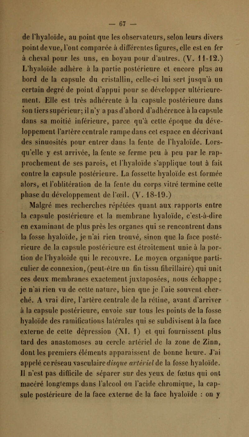 de l'hyaloïde, au point que les observateurs, selon leurs divers point de vue, l'ont comparée à différentes figures, elle est en fer à cheval pour les uns, en boyau pour d'autres. (V. 11-12.) L'hyaloïde adhère à la partie postérieure et encore plus au bord de la capsule du cristallin, celle-ci lui sert jusqu'à un certain degré de point d'appui pour se développer ultérieure- ment. Elle est très adhérente à la capsule postérieure dans son tiers supérieur; il n'y a pas d'abord d'adhérence à la capsule dans sa moitié inférieure, parce qu'à cette époque du déve- loppement l'artère centrale rampe dans cet espace en décrivant des sinuosités pour entrer dans la fente de l'hyaloïde. Lors- qu'elle y est arrivée, la fente se ferme peu à peu par le rap- prochement de ses parois, et l'hyaloïde s'applique tout à fait contre la capsule postérieure. La fossette hyaloïde est formée alors, et l'oblitération de la fente du corps vitré termine cette phase du développement de l'œil. (V. 18-19.) Malgré mes recherches répétées quant aux rapports entre la capsule postérieure et la membrane hyaloïde, c'est-à-dire en examinant de plus près les organes qui se rencontrent dans la fosse hyaloïde, je n'ai rien trouvé, sinon que la face posté- rieure de la capsule postérieure est étroitement unie à la por- tion de l'hyaloïde qui le recouvre. Le moyen organique parti- culier de connexion, (peut-être un fin tissu fibrillaire) qui unit ces deux membranes exactement juxtaposées, nous échappe; je n'ai rien vu de cette nature, bien que je l'aie souvent cher- ché. A vrai dire, l'artère centrale de la rétine, avant d'arriver à la capsule postérieure, envoie sur tous les points de la fosse hyaloïde des ramifications latérales qui se subdivisent à la face externe de celte dépression (XL 1) et qui fournissent plus tard des anastomoses au cercle artériel de la zone de Zinn, dont les premiers éléments apparaissent de bonne heure. J'ai appelé ce réseau vasculairerffcgtte artériel de la fosse hyaloïde. Il n'est pas difficile de séparer sur des yeux de fœtus qui ont macéré longtemps dans l'alcool ou l'acide chromique, la cap- sule postérieure de la face externe de la face hyaloïde : on y