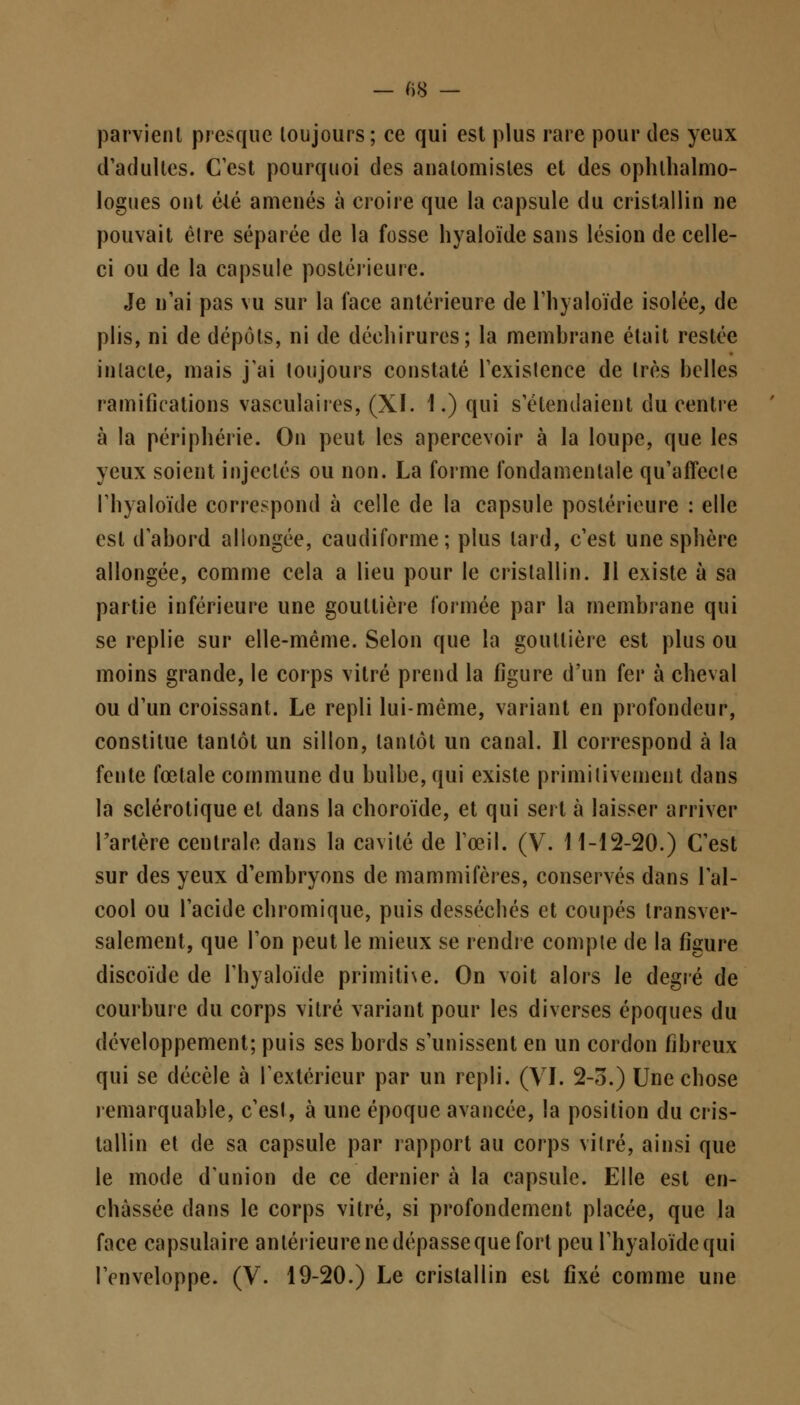 parvient presque toujours; ce qui est plus rare pour des yeux d'adultes. C'est pourquoi des anatomisles et des ophtalmo- logues ont élé amenés à croire que la capsule du cristallin ne pouvait êlre séparée de la fosse hyaloïde sans lésion de celle- ci ou de la capsule postérieure. Je n'ai pas vu sur la face antérieure de l'hyaloïde isolée, de plis, ni de dépôts, ni de déchirures; la membrane était restée intacte, mais j'ai toujours constaté l'existence de très belles ramifications vasculaires, (XI. 1.) qui s'étendaient du centre à la périphérie. On peut les apercevoir à la loupe, que les yeux soient injectés ou non. La forme fondamentale qu'affecte l'hyaloïde correspond à celle de la capsule postérieure : elle est d'abord allongée, caudiforme; plus lard, c'est une sphère allongée, comme cela a lieu pour le cristallin. 11 existe à sa partie inférieure une gouttière formée par la membrane qui se replie sur elle-même. Selon que la gouttière est plus ou moins grande, le corps vitré prend la figure d'un fer à cheval ou d'un croissant. Le repli lui-même, variant en profondeur, constitue tantôt un sillon, tantôt un canal. Il correspond à la fente fœtale commune du bulbe, qui existe primitivement dans la sclérotique et dans la choroïde, et qui sert à laisser arriver l'artère centrale dans la cavité de l'œil. (V. 11-12-20.) C'est sur des yeux d'embryons de mammifères, conservés dans l'al- cool ou l'acide chromique, puis desséchés et coupés transver- salement, que l'on peut le mieux se rendre compte de la figure discoïde de l'hyaloïde primitive. On voit alors le degré de courbure du corps vitré variant pour les diverses époques du développement; puis ses bords s'unissent en un cordon fibreux qui se décèle à l'extérieur par un repli. (VI. 2-5.) Une chose remarquable, c'est, à une époque avancée, la position du cris- tallin et de sa capsule par rapport au corps vitré, ainsi que le mode d'union de ce dernier à la capsule. Elle est en- châssée dans le corps vitré, si profondement placée, que la face capsulaire antérieure ne dépasse que fort peu l'hyaloïde qui l'enveloppe. (V. 19-20.) Le cristallin est fixé comme une