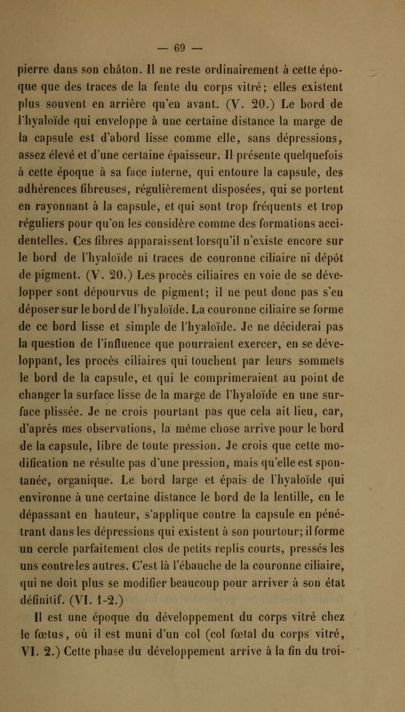 pierre dans son chaton. Il ne reste ordinairement à cette épo- que que des traces de la fente du corps vitré; elles existent plus souvent en arrière qu'en avant. (V. 20.) Le bord de l'hyaloïde qui enveloppe à une certaine distance la marge de la capsule est d'abord lisse comme elle, sans dépressions, assez élevé et d'une certaine épaisseur. II présente quelquefois à cette époque à sa face interne, qui entoure la capsule, des adhérences fibreuses, régulièrement disposées, qui se portent en rayonnant à la capsule, et qui sont trop fréquents et trop réguliers pour qu'on les considère comme des formations acci- dentelles. Ces fibres apparaissent lorsqu'il n'existe encore sur le bord de l'hyaloïde ni traces de couronne ciliaire ni dépôt de pigment. (V. 20.) Les procès ciliaires en voie de se déve- lopper sont dépourvus de pigment; il ne peut donc pas s'en déposer sur le bord de l'hyaloïde. La couronne ciliaire se forme de ce bord lisse et simple de l'hyaloïde. Je ne déciderai pas la question de l'influence que pourraient exercer, en se déve- loppant, les procès ciliaires qui louchent par leurs sommels le bord de la capsule, et qui le comprimeraient au point de changer la surface lisse de la marge de l'hyaloïde en une sur- face plissée. Je ne crois pourtant pas que cela ait lieu, car, d'après mes observations, la même chose arrive pour le bord de la capsule, libre de toute pression. Je crois que cette mo- dification ne résulte pas d'une pression, mais qu'elle est spon- tanée, organique. Le bord large et épais de l'hyaloïde qui environne à une certaine dislance le bord de la lentille, en le dépassant en hauteur, s'applique contre la capsule en péné- trant dans les dépressions qui existent à son pourtour; il forme un cercle parfaitement clos de petits replis courts, pressés les uns conlreles autres. C'est là l'ébauche de la couronne ciliaire, qui ne doit plus se modifier beaucoup pour arriver à son état définilif. (VI. 1-2.) Il est une époque du développement du corps vitré chez le fœtus, où il est muni d'un col (col fœlal du corps vitré, VI. 2.) Cetle phase du développement arrive à la fin du troi-