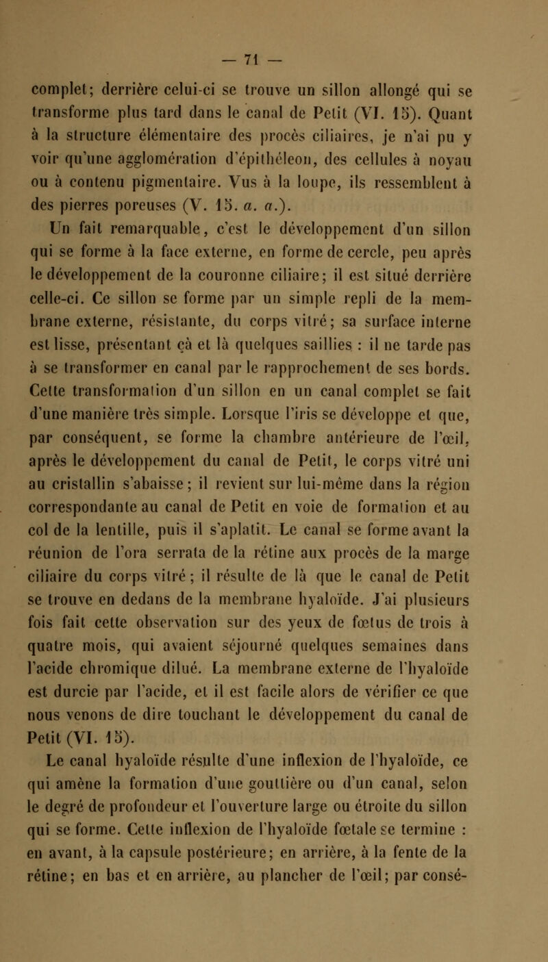 complet; derrière celui-ci se trouve un sillon allongé qui se transforme plus tard dans le canal de Petit (VI. 15). Quant à la structure élémentaire des procès ciliaires, je n'ai pu y voir qu'une agglomération d'épithéleon, des cellules à noyau ou à contenu pigmentaire. Vus à la loupe, ils ressemblent à des pierres poreuses (V. 15. a. a.). Un fait remarquable, c'est le développement d'un sillon qui se forme à la face externe, en forme de cercle, peu après le développement de la couronne ciliaire; il est situé derrière celle-ci. Ce sillon se forme par un simple repli de la mem- brane externe, résistante, du corps vitré; sa surface interne est lisse, présentant çà et là quelques saillies : il ne tarde pas à se transformer en canal par le rapprochement de ses bords. Cette transformalion d'un sillon en un canal complet se fait d'une manière très simple. Lorsque l'iris se développe et que, par conséquent, se forme la chambre antérieure de l'œil, après le développement du canal de Petit, le corps vitré uni au cristallin s'abaisse ; il revient sur lui-même dans la région correspondante au canal de Petit en voie de formaiion et au col de la lentille, puis il s'aplatit. Le canal se forme avant la réunion de l'ora serrata de la rétine aux procès de la marge ciliaire du corps vitré; il résulte de là que le canal de Petit se trouve en dedans de la membrane hyaloïde. J'ai plusieurs fois fait cette observation sur des yeux de fœtus de trois à quatre mois, qui avaient séjourné quelques semaines dans l'acide chromique dilué. La membrane externe de l'hyaloïde est durcie par l'acide, et il est facile alors de vérifier ce que nous venons de dire touchant le développement du canal de Petit (VI. 15). Le canal hyaloïde résulte d'une inflexion de l'hyaloïde, ce qui amène la formation d'une gouttière ou d'un canal, selon le degré de profondeur et l'ouverture large ou étroite du sillon qui se forme. Celte inflexion de l'hyaloïde fœtale se termine : en avant, à la capsule postérieure; en arrière, à la fente de la rétine; en bas et en arrière, au plancher de l'œil; par consé-