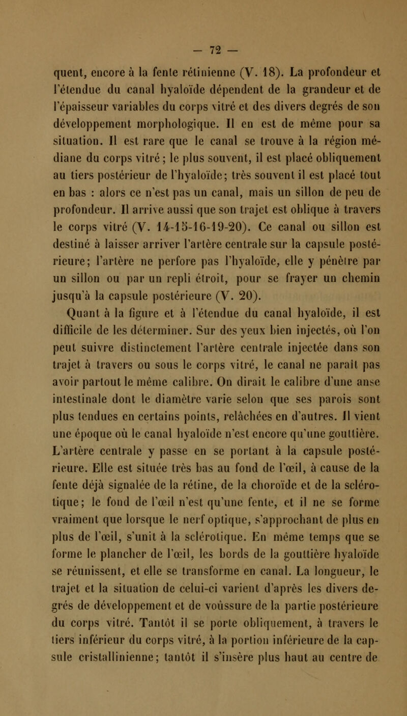 quent, encore à la fenle rétinienne (V. 18). La profondeur et lelendue du canal hyaloïde dépendent de la grandeur et de l'épaisseur variables du corps vitré et des divers degrés de son développement morphologique. Il en est de même pour sa situation. Il est rare que le canal se trouve à la région mé- diane du corps vitré ; le plus souvent, il est placé obliquement au tiers postérieur de l'hyaloïde; très souvent il est placé tout en bas : alors ce n'est pas un canal, mais un sillon de peu de profondeur. Il arrive aussi que son trajet est oblique à travers le corps vitré (V. 14-15-16-19-20). Ce canal ou sillon est destiné à laisser arriver Tarière centrale sur la capsule posté- rieure; l'artère ne perfore pas l'hyaloïde, elle y pénèlre par un sillon ou par un repli étroit, pour se frayer un chemin jusqu'à la capsule postérieure (V. 20). Quant à la figure et à l'étendue du canal hyaloïde, il est difficile de les déterminer. Sur des yeux bien injectés, où l'on peut suivre distinctement l'artère centrale injectée dans son trajet à travers ou sous le corps vitré, le canal ne paraît pas avoir partout le même calibre. On dirait le calibre d'une anse intestinale dont le diamètre varie selon que ses parois sont plus tendues en certains points, relâchées en d'autres. Il vient une époque où le canal hyaloïde n'est encore qu'une gouttière. L'artère centrale y passe en se portant à la capsule posté- rieure. Elle est située très bas au fond de l'œil, à cause de la fente déjà signalée de la rétine, de la choroïde et de la scléro- tique ; le fond de l'œil n'est qu'une fente, et il ne se forme vraiment que lorsque le nerf optique, s'approchant de plus en plus de l'œil, s'unit à la sclérotique. En même temps que se forme le plancher de l'œil, les bords de la gouttière hyaloïde se réunissent, et elle se transforme en canal. La longueur, le trajet et la situation de celui-ci varient d'après les divers de- grés de développement et de voussure de la partie postérieure du corps vitré. Tantôt il se porte obliquement, à travers le tiers inférieur du corps vitré, à la portion inférieure de la cap- sule cristallinienne; tantôt il s'insère plus haut au centre de