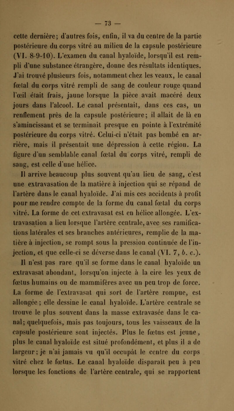 cette dernière; d'autres fois, enfin, il va du centre de la partie postérieure du corps vitré au milieu de la capsule postérieure (VI. 8-9-10). L'examen du canal hyaloïde, lorsqu'il est rem- pli d'une substance étrangère, donne des résultats identiques. J'ai trouvé plusieurs fois, notamment chez les veaux, le canal fœtal du corps vitré rempli de sang de couleur rouge quand l'œil était frais, jaune lorsque la pièce avait macéré deux jours dans l'alcool. Le canal présentait, dans ces cas, un renflement près de la capsule postérieure; il allait de là en s'amincissant et se terminait presque en pointe à l'extrémité postérieure du corps vitré. Celui-ci n'était pas bombé en ar- rière, mais il présentait une dépression à cette région. La figure d'un semblable canal fœtal du corps vitré, rempli de sang, est celle d'une hélice. Il arrive beaucoup plus souvent qu'au lieu de sang, c'est une extravasation de la matière à injection qui se répand de l'artère dans le canal hyaloïde. J'ai mis ces accidents à profit pour me rendre compte de la forme du canal fœtal du corps vitré. La forme de cet extravasat est en hélice allongée. L'ex- travasation a lieu lorsque l'artère centrale, avec ses ramifica- tions latérales et ses branches antérieures, remplie de la ma- tière à injection, se rompt sous la pression continuée de l'in- jection, et que celle-ci se déverse dans le canal (VI. 7, b. c). Il n'est pas rare qu'il se forme dans le canal hyaloïde un extravasat abondant, lorsqu'on injecte à la cire les yeux de fœtus humains ou de mammifères avec un peu trop de force. La forme de l'exlravasat qui sort de l'artère rompue, est allongée ; elle dessine le canal hyaloïde. L'artère centrale se trouve le plus souvent dans la masse extravasée dans le ca- nal; quelquefois, mais pas toujours, tous les vaisseaux de la capsule postérieure sont injectés. Plus le fœtus est jeune, plus le canal hyaloïde est situé profondément, et plus il a de largeur; je n'ai jamais vu qu'il occupât le centre du corps vitré chez le fœtus. Le canal hyaloïde disparaît peu à peu lorsque les fonctions de l'artère centrale, qui se rapportent
