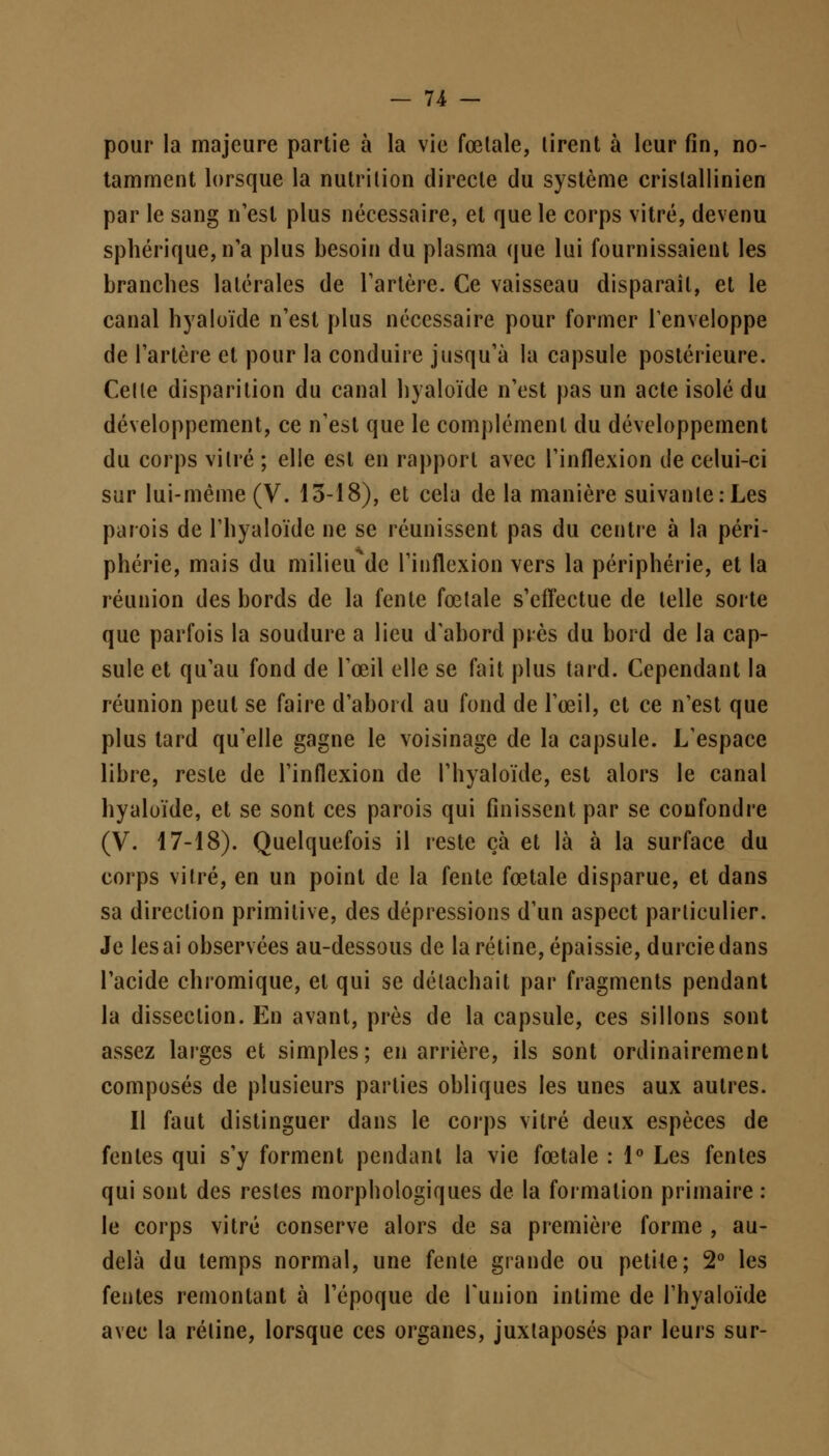 pour la majeure partie à la vie fœlale, lirent à leur fin, no- tamment lorsque la nutrition directe du système crislallinien par le sang n'est plus nécessaire, et que le corps vitré, devenu sphérique,n'a plus besoin du plasma que lui fournissaient les branches latérales de Tarière. Ce vaisseau disparaît, et le canal hyaloïde n'est plus nécessaire pour former l'enveloppe de l'artère et pour la conduire jusqu'à la capsule postérieure. Celle disparition du canal hyaloïde n'est pas un acte isolé du développement, ce n'est que le complément du développement du corps vitré ; elle est en rapport avec l'inflexion de celui-ci sur lui-même (V. 13-18), et cela de la manière suivanle:Les parois de l'hyaloïde ne se réunissent pas du centre à la péri- phérie, mais du milieude l'inflexion vers la périphérie, et la réunion des bords de la fente fœlale s'effectue de telle sorte que parfois la soudure a lieu d'abord près du bord de la cap- sule et qu'au fond de l'œil elle se fait plus tard. Cependant la réunion peut se faire d'abord au fond de l'œil, et ce n'est que plus tard qu'elle gagne le voisinage de la capsule. L'espace libre, reste de l'inflexion de l'hyaloïde, est alors le canal hyaloïde, et se sont ces parois qui finissent par se confondre (V. 17-18). Quelquefois il reste çà et là à la surface du corps vitré, en un point de la fente fœtale disparue, et dans sa direction primitive, des dépressions d'un aspect particulier. Je lésai observées au-dessous de la rétine, épaissie, durcie dans l'acide chromique, et qui se détachait par fragments pendant la dissection. En avant, près de la capsule, ces sillons sont assez larges et simples; en arrière, ils sont ordinairement composés de plusieurs parties obliques les unes aux autres. Il faut distinguer dans le corps vitré deux espèces de fentes qui s'y forment pendant la vie fœtale : 1° Les fentes qui sont des restes morphologiques de la formation primaire : le corps vitré conserve alors de sa première forme , au- delà du temps normal, une fente grande ou petite; 2° les fentes remontant à l'époque de l'union intime de l'hyaloïde avec la rétine, lorsque ces organes, juxtaposés par leurs sur-