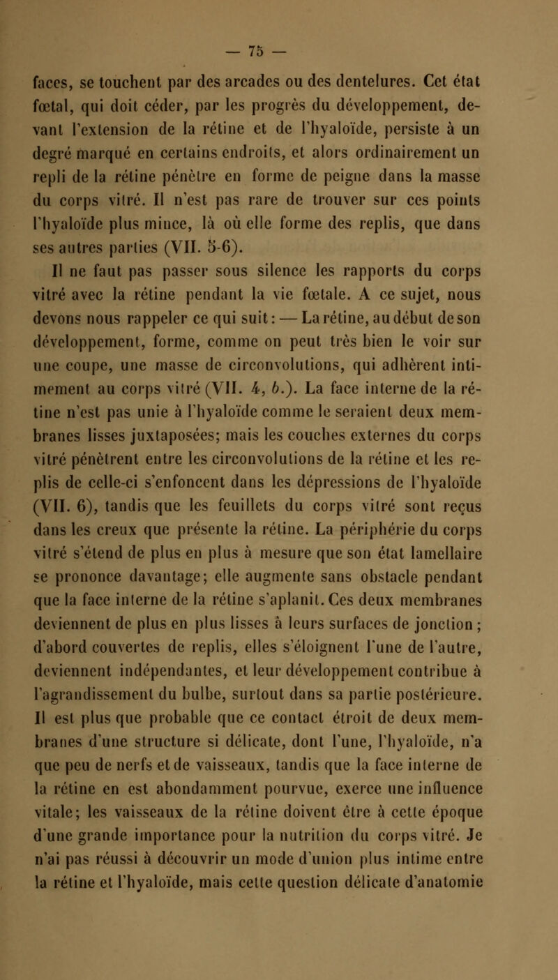 faces, se touchent par des arcades ou des dentelures. Cet état fœtal, qui doit céder, par les progrès du développement, de- vant l'extension de la rétine et de l'hyaloïde, persiste à un degré marqué en certains endroits, et alors ordinairement un repli de la rétine pénètre en forme de peigne dans la masse du corps vitré. Il n'est pas rare de trouver sur ces points rhyaloïde plus mince, là où elle forme des replis, que dans ses autres parties (VII. 5-6). Il ne faut pas passer sous silence les rapports du corps vitré avec la rétine pendant la vie foetale. A ce sujet, nous devons nous rappeler ce qui suit : — La rétine, au début de son développement, forme, comme on peut très bien le voir sur une coupe, une masse de circonvolutions, qui adhèrent inti- mement au corps vitré (VII. 4, 6.). La face interne de la ré- tine n'est pas unie à l'hyaloïde comme le seraient deux mem- branes lisses juxtaposées; mais les couches externes du corps vitré pénètrent entre les circonvolutions de la rétine et les re- plis de celle-ci s'enfoncent dans les dépressions de rhyaloïde (VII. 6), tandis que les feuillets du corps vitré sont reçus dans les creux que présente la rétine. La périphérie du corps vitré s'étend de plus en plus à mesure que son état lamellaire se prononce davantage; elle augmente sans obstacle pendant que la face interne de la rétine s'aplanit. Ces deux membranes deviennent de plus en plus lisses à leurs surfaces de jonction ; d'abord couvertes de replis, elles s'éloignent Tune de l'autre, deviennent indépendantes, et leur développement contribue à l'agrandissement du bulbe, surtout dans sa partie postérieure. Il est plus que probable que ce contact étroit de deux mem- branes d'une structure si délicate, dont l'une, rhyaloïde, n'a que peu de nerfs et de vaisseaux, tandis que la face interne de la rétine en est abondamment pourvue, exerce une influence vitale; les vaisseaux de la rétine doivent être à cette époque d'une grande importance pour la nutrition du corps vitré. Je n'ai pas réussi à découvrir un mode d'union plus intime entre la rétine et l'hyaloïde, mais cette question délicate d'anatomie