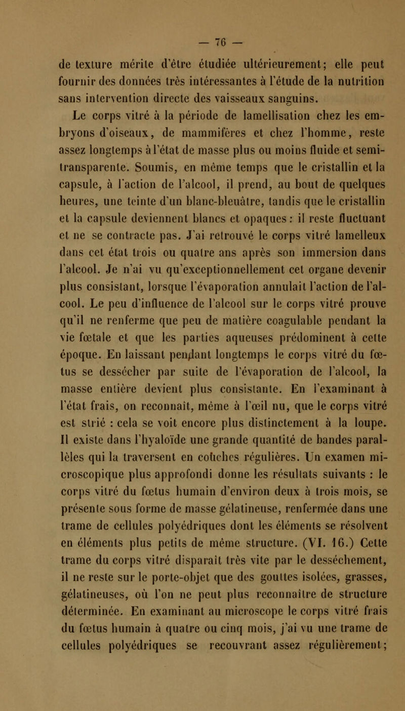 de texlure mérite d'être étudiée ultérieurement; elle peut fournir des données très intéressantes à l'étude de la nutrition sans intervention directe des vaisseaux sanguins. Le corps vitré à la période de lamellisation chez les em- bryons d'oiseaux, de mammifères et chez l'homme, reste assez longtemps à l'état de masse plus ou moins fluide et semi- transparente. Soumis, en même temps que le cristallin et la capsule, à l'action de l'alcool, il prend, au bout de quelques heures, une teinte d'un blanc-bleuâtre, tandis que le cristallin et la capsule deviennent blancs et opaques : il reste fluctuant et ne se contracte pas. J'ai retrouvé le corps vitré lamelleux dans cet état trois ou quatre ans après son immersion dans l'alcool. Je n'ai vu qu'exceptionnellement cet organe devenir plus consistant, lorsque l'évaporalion annulait l'action de l'al- cool. Le peu d'influence de l'alcool sur le corps vitré prouve qu'il ne renferme que peu de matière coagulable pendant la vie fœtale et que les parties aqueuses prédominent à cette époque. En laissant pendant longtemps le corps vitré du fœ- tus se dessécher par suite de Tévaporation de l'alcool, la masse entière devient plus consistante. En l'examinant à l'état frais, on reconnaît, même à l'œil nu, que le corps vitré est strié : cela se voit encore plus distinctement à la loupe. Il existe dans l'hyaloïde une grande quantité de bandes paral- lèles qui la traversent en couches régulières. Un examen mi- croscopique plus approfondi donne les résultats suivants : le corps vitré du fœtus humain d'environ deux à trois mois, se présente sous forme de masse gélatineuse, renfermée dans une trame de cellules polyédriques dont les éléments se résolvent en éléments plus petits de même structure. (VI. 16.) Cette trame du corps vitré disparaît très vite par le dessèchement, il ne reste sur le porte-objet que des gouttes isolées, grasses, gélatineuses, où l'on ne peut plus reconnaître de structure déterminée. En examinant au microscope le corps vitré frais du fœtus humain à quatre ou cinq mois, j'ai vu une trame de cellules polyédriques se recouvrant assez régulièrement;