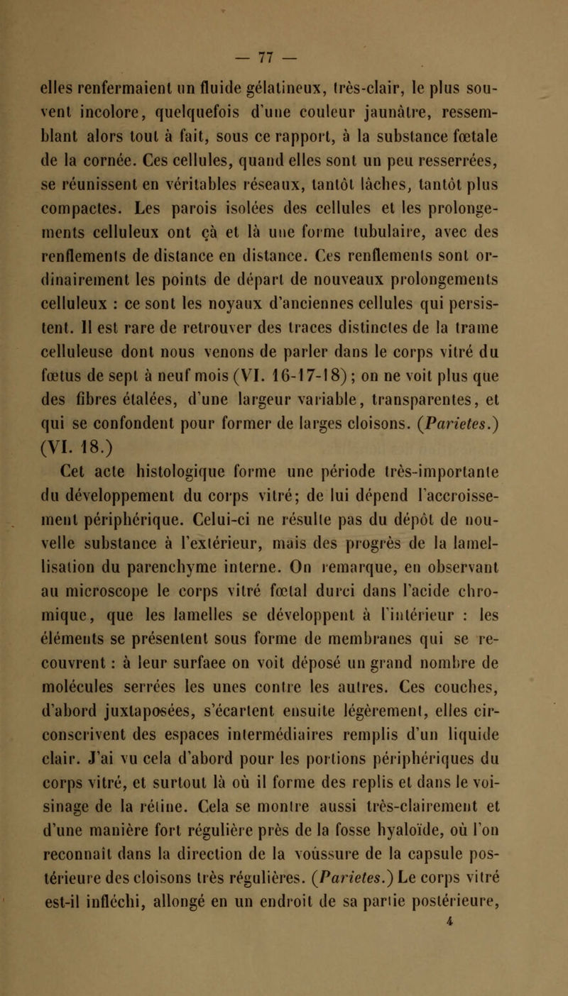 elles renfermaient un fluide gélatineux, très-clair, le plus sou- vent incolore, quelquefois d'une couleur jaunâtre, ressem- blant alors tout à fait, sous ce rapport, à la substance fœtale de la cornée. Ces cellules, quand elles sont un peu resserrées, se réunissent en véritables réseaux, tantôt lâches, tantôt plus compactes. Les parois isolées des cellules et les prolonge- ments celluleux ont çà et là une forme tubulaire, avec des renflements de distance en distance. Ces renflements sont or- dinairement les points de départ de nouveaux prolongements celluleux : ce sont les noyaux d'anciennes cellules qui persis- tent. 11 est rare de retrouver des traces distinctes de la trame celluleuse dont nous venons de parler dans le corps vitré du fœtus de sept à neuf mois (VI. 16-17-18) ; on ne voit plus que des fibres étalées, d'une largeur variable, transparentes, et qui se confondent pour former de larges cloisons. (Parietes.) (VI. 18.) Cet acte histologique forme une période très-importante du développement du corps vitré; de lui dépend l'accroisse- ment périphérique. Celui-ci ne résulte pas du dépôt de nou- velle substance à l'extérieur, mais des progrès de la lamel- lisation du parenchyme interne. On remarque, en observant au microscope le corps vitré fœtal durci dans l'acide chro- miquc, que les lamelles se développent à l'intérieur : les éléments se présentent sous forme de membranes qui se re- couvrent : à leur surfaee on voit déposé un grand nombre de molécules serrées les unes contre les autres. Ces couches, d'abord juxtaposées, s'écartent ensuite légèrement, elles cir- conscrivent des espaces intermédiaires remplis d'un liquide clair. J'ai vu cela d'abord pour les portions périphériques du corps vitré, et surtout là où il forme des replis et dans le voi- sinage de la rétine. Cela se montre aussi très-clairement et d'une manière fort régulière près de la fosse hyaloïde, où l'on reconnaît dans la direction de la voussure de la capsule pos- térieure des cloisons très régulières. (Parietes.) Le corps vitré est-il infléchi, allongé en un endroit de sa partie postérieure,