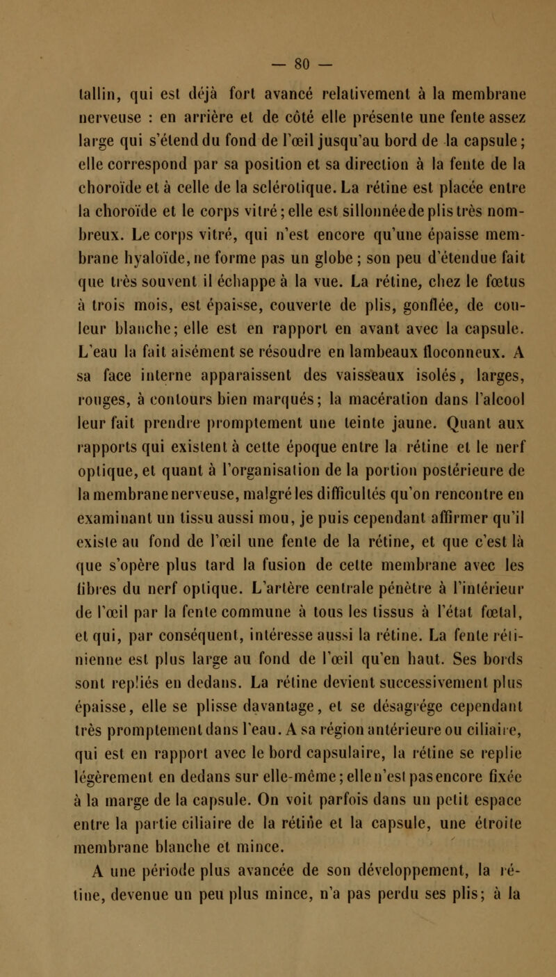 lallin, qui est déjà fort avancé relativement à la membrane nerveuse : en arrière et de côté elle présente une fente assez large qui s'étend du fond de l'œil jusqu'au bord de la capsule ; elle correspond par sa position et sa direction à la fente de la choroïde et à celle de la sclérotique. La rétine est placée entre la choroïde et le corps vitré; elle est sillonnéede plis très nom- breux. Le corps vitré, qui n'est encore qu'une épaisse mem- brane hyaloïde,ne forme pas un globe ; son peu d'étendue fait que très souvent il échappe à la vue. La rétine, chez le fœtus à trois mois, est épaisse, couverte de plis, gonflée, de cou- leur blanche; elle est en rapport en avant avec la capsule. L'eau la fait aisément se résoudre en lambeaux floconneux. A sa face interne apparaissent des vaisseaux isolés, larges, rouges, à contours bien marqués; la macération dans l'alcool leur fait prendre promptement une teinte jaune. Quant aux rapports qui existent à cette époque entre la rétine et le nerf optique, et quant à l'organisation de la portion postérieure de la membrane nerveuse, malgré les difficultés qu'on rencontre en examinant un tissu aussi mou, je puis cependant affirmer qu'il existe au fond de l'œil une fente de la rétine, et que c'est là que s'opère plus tard la fusion de cette membrane avec les libres du nerf optique. L'artère centrale pénètre à l'intérieur de l'œil par la fente commune à tous les tissus à l'état fœtal, et qui, par conséquent, intéresse aussi la rétine. La fente réti- nienne est plus large au fond de l'œil qu'en haut. Ses bords sont repliés en dedans. La rétine devient successivement plus épaisse, elle se plisse davantage, et se désagrège cependant très promptement dans l'eau. A sa région antérieure ou ciliaire, qui est en rapport avec le bord capsulaire, la rétine se replie légèrement en dedans sur elle-même ; elle n'est pas encore fixée à la marge de la capsule. On voit parfois dans un petit espace entre la partie ciliaire de la rétine et la capsule, une étroite membrane blanche et mince. A une période plus avancée de son développement, la ré- tine, devenue un peu plus mince, n'a pas perdu ses plis; à la