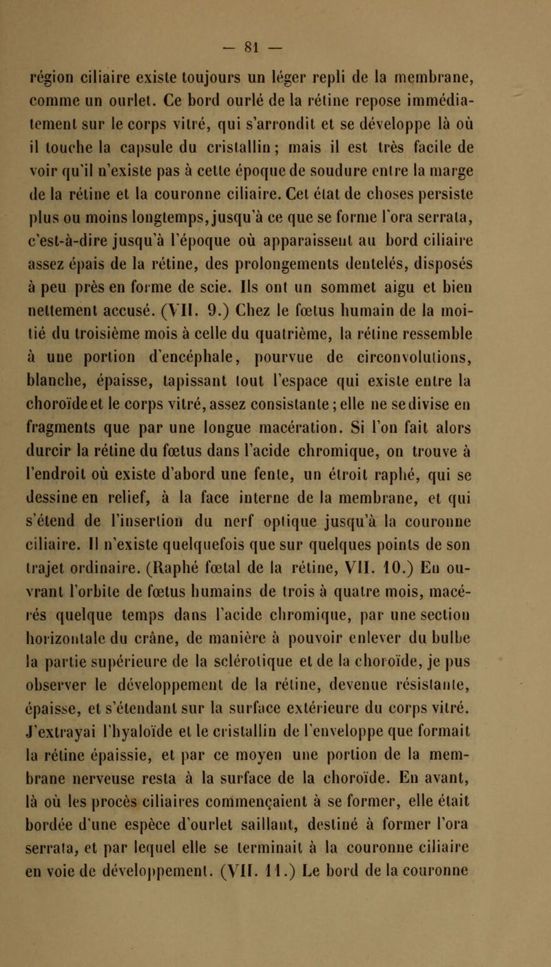 région ciliaire existe toujours un léger repli de la membrane, comme un ourlet. Ce bord ourlé de la rétine repose immédia- tement sur le corps vitré, qui s'arrondit et se développe là où il louche la capsule du cristallin; mais il est très facile de voir qu'il n'existe pas à cette époque de soudure enlre la marge de la rétine et la couronne ciliaire. Cet élat de choses persiste plus ou moins longtemps, jusqu'à ce que se forme l'ora serrala, c'est-à-dire jusqu'à l'époque où apparaissent au bord ciliaire assez épais de la rétine, des prolongements dentelés, disposés à peu près en forme de scie. Ils ont un sommet aigu et bien nettement accusé. (VII. 9.) Chez le fœtus humain de la moi- tié du troisième mois à celle du quatrième, la rétine ressemble à une portion d'encéphale, pourvue de circonvolutions, blanche, épaisse, tapissant tout l'espace qui existe enlre la choroïde et le corps vitré, assez consistante ; elle ne se divise en fragments que par une longue macération. Si l'on fait alors durcir la rétine du fœtus dans l'acide chromique, on trouve à l'endroit où existe d'abord une fente, un étroit raphé, qui se dessine en relief, à la face interne de la membrane, et qui s'étend de l'insertion du nerf optique jusqu'à la couronne ciliaire. Il n'existe quelquefois que sur quelques points de son trajet ordinaire. (Raphé fœtal de la rétine, VII. 10.) En ou- vrant l'orbite de fœtus humains de trois à quatre mois, macé- rés quelque temps dans l'acide chromique, par une section horizontale du crâne, de manière à pouvoir enlever du bulbe la partie supérieure de la sclérotique et de la choroïde, je pus observer le développement de la rétine, devenue résistante, épaisse, et s'étendanl sur la surface extérieure du corps vitré. J'extrayai l'hyaloïde et le cristallin de l'enveloppe que formait la rétine épaissie, et par ce moyen une portion de la mem- brane nerveuse resta à la surface de la choroïde. En avant, là où les procès ciliaires commençaient à se former, elle était bordée d'une espèce d'ourlet saillant, destiné à former l'ora serrata, et par lequel elle se terminait à la couronne ciliaire en voie de développement. (VII. 11.) Le bord de la couronne