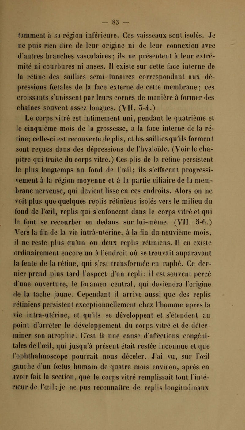 tamment à sa région inférieure. Ces vaisseaux sont isolés. Je ne puis rien dire de leur origine ni de leur connexion avec d'autres branches vasculaires; ils ne présentent à leur extré- mité ni courbures ni anses. Il existe sur cette face interne de la rétine des saillies semi-lunaires correspondant aux dé- pressions fœtales de la face externe de cette membrane; ces croissants s'unissent par leurs cornes de manière à former des chaînes souvent assez longues. (VII. 3-4-.) Le corps vitré est intimement uni, pendant le quatrième et le cinquième mois de la grossesse, à la face interne de la ré- tine; celle-ci est recouverte de plis, et les saillies qu'ils forment sont reçues dans des dépressions de l'hyaloïde. (Voir le cha- pitre qui traite du corps vitré.) Ces plis de la rétine persistent le plus longtemps au fond de l'œil ; ils s'effacent progressi- vement à la région moyenne et à la partie ciliaire de la mem- brane nerveuse, qui devient lisse en ces endroits. Alors on ne voit plus que quelques replis rétiniens isolés vers le milieu du fond de l'œil, replis qui s'enfoncent dans le corps vitré et qui le font se recourber en dedans sur lui-même. (VII. 5-6.) Vers la fin de la vie intrà-ulérine, à la fin du neuvième mois, il ne reste plus qu'un ou deux replis rétiniens. Il en existe ordinairement encore un à l'endroit où se trouvait auparavant la fente de la rétine, qui s'est transformée en raphé. Ce der- nier prend plus lard l'aspect d'un repli; il est souvent percé d'une ouverture, le foramen central, qui deviendra l'origine de la tache jaune. Cependant il arrive aussi que des replis rétiniens persistent exceptionnellement chez l'homme après la vie intrà-ulérine, et qu'ils se développent et s'étendent au point d'arrêter le développement du corps vitré et de déter- miner son atrophie. C'est là une cause d'affections congéni- tales de l'œil, qui jusqu'à présent était restée inconnue et que l'ophthalmoscope pourrait nous déceler. J'ai vu, sur l'œil gauche d'un fœtus humain de quatre mois environ, après en avoir fait la section, que le corps vitré remplissait tout l'infé- rieur de l'œil; je ne pus reconnaître de replis longitudinaux