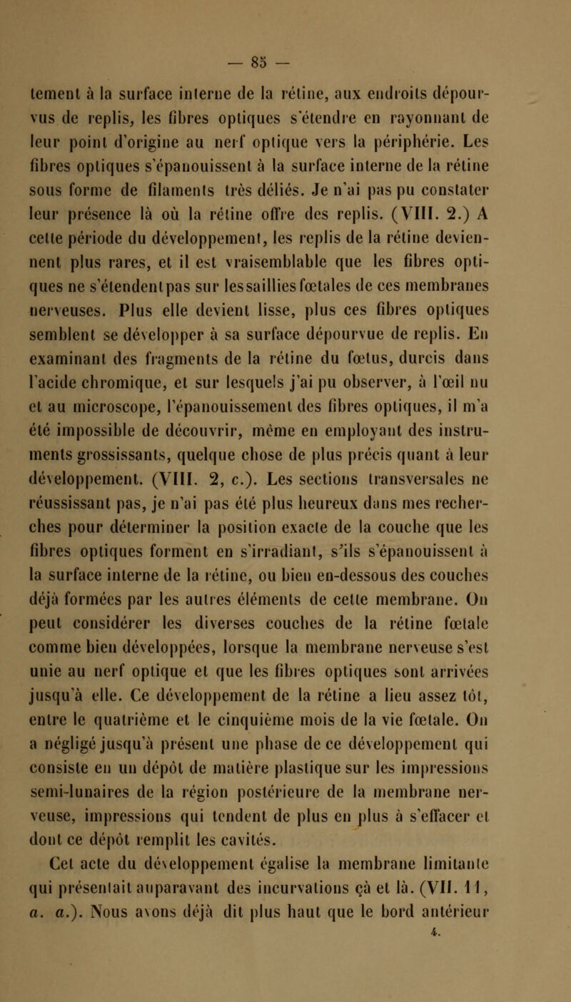 tement à la surface interne de la rétine, aux endroits dépour- vus de replis, les fibres optiques s'étendre en rayonnant de leur point d'origine au nerf optique vers la périphérie. Les fibres optiques s'épanouissent à la surface interne de la rétine sous forme de filaments très déliés. Je n'ai pas pu constater leur présence là où la rétine offre des replis. (VIII. 2.) A cette période du développement, les replis de la rétine devien- nent plus rares, et il est vraisemblable que les fibres opti- ques ne s'étendent pas sur les saillies fœtales de ces membranes nerveuses. Plus elle devient lisse, plus ces fibres optiques semblent se développer à sa surface dépourvue de replis. En examinant des fragments de la rétine du fœtus, durcis dans l'acide chromique, et sur lesquels j'ai pu observer, à l'œil nu et au microscope, l'épanouissement des fibres optiques, il m'a été impossible de découvrir, même en employant des instru- ments grossissants, quelque chose de plus précis quant à leur développement. (VIII. 2, c). Les sections transversales ne réussissant pas, je n'ai pas été plus heureux dans mes recher- ches pour déterminer la position exacte de la couche que les fibres optiques forment en s'irradiant, s'ils s'épanouissent à la surface interne de la rétine, ou bien en-dessous des couches déjà formées par les autres éléments de cette membrane. On peut considérer les diverses couches de la rétine fœtale comme bien développées, lorsque la membrane nerveuse s'est unie au nerf optique et que les fibres optiques sont arrivées jusqu'à elle. Ce développement de la rétine a lieu assez tôt, entre le quatrième et le cinquième mois de la vie fœtale. On a négligé jusqu'à présent une phase de ce développement qui consiste en un dépôt de matière plastique sur les impressions semi-lunaires de la région postérieure de la membrane ner- veuse, impressions qui tendent de plus en plus à s'effacer et dont ce dépôt remplit les cavités. Cet acte du développement égalise la membrane limitante qui présenlait auparavant des incurvations çà et là. (VII. 11, a. a.). Nous avons déjà dit plus haut que le bord antérieur