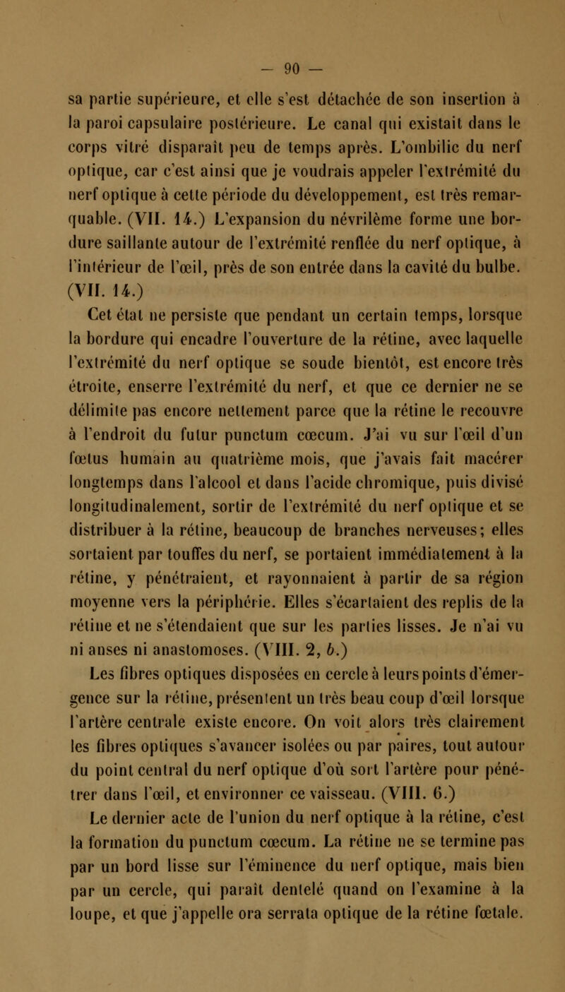 sa partie supérieure, et elle s'est détachée de son insertion à la paroi capsulaire postérieure. Le canal qui existait dans le corps vitré disparaît peu de temps après. L'ombilic du nerf optique, car c'est ainsi que je voudrais appeler l'extrémité du nerf optique à cette période du développement, est très remar- quable. (VIL 14.) L'expansion du névrilème forme une bor- dure saillante autour de l'extrémité renflée du nerf optique, à l'intérieur de l'œil, près de son entrée dans la cavité du bulbe. (VIL 14.) Cet étal ne persiste que pendant un certain temps, lorsque la bordure qui encadre l'ouverture de la rétine, avec laquelle l'extrémité du nerf optique se soude bientôt, est encore très étroite, enserre l'extrémité du nerf, et que ce dernier ne se délimite pas encore nettement parce que la rétine le recouvre à l'endroit du futur punctum cœcum. J'ai vu sur l'œil d'un fœtus humain au quatrième mois, que j'avais fait macérer longtemps dans l'alcool et dans l'acide chromique, puis divisé longitudinalemcnt, sortir de l'extrémité du nerf optique et se distribuer à la rétine, beaucoup de branches nerveuses; elles sortaient par touffes du nerf, se portaient immédiatement à la rétine, y pénétraient, et rayonnaient à partir de sa région moyenne vers la périphérie. Elles s'écartaient des replis de la rétine et ne s'étendaient que sur les parties lisses. Je n'ai vu ni anses ni anastomoses. (VIII. 2, 6.) Les fibres optiques disposées en cercle à leurs points d'émer- gence sur la rétine, présentent un très beau coup d'œil lorsque l'artère centrale existe encore. On voit alors très clairement les fibres optiques s'avancer isolées ou par paires, tout autour du point central du nerf optique d'où sort l'artère pour péné- trer dans l'œil, et environner ce vaisseau. (VIII. 6.) Le dernier acte de l'union du nerf optique à la rétine, c'est la formation du punctum cœcum. La rétine ne se termine pas par un bord lisse sur l'éminence du nerf optique, mais bien par un cercle, qui parait dentelé quand on l'examine à la loupe, et que j'appelle ora serrata optique de la rétine fœtale.