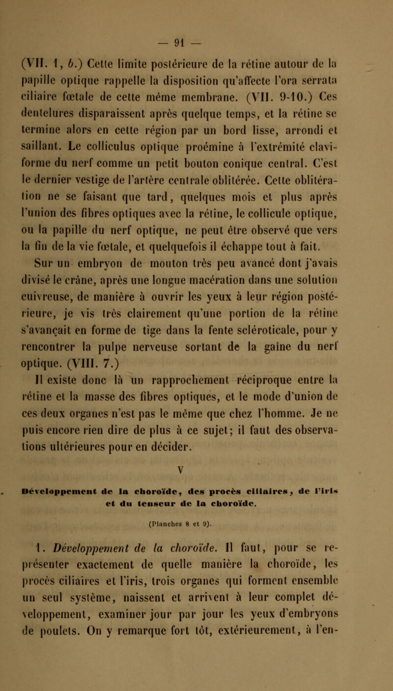 (VII. 1, 6.) Cette limite postérieure de la rétine autour de la papille optique rappelle la disposition qu'affecte l'ora serrala ciliaire fœtale de cette même membrane. (VII. 9-10.) Ces dentelures disparaissent après quelque temps, et la rétine se termine alors en cette région par un bord lisse, arrondi et saillant. Le colliculus optique proémine à l'extrémité clavi- forme du nerf comme un petit bouton conique central. C'est le dernier vestige de l'artère centrale oblitérée. Cette oblitéra- tion ne se faisant que tard, quelques mois et plus après l'union des fibres optiques avec la rétine, le collicule optique, ou la papille du nerf optique, ne peut être observé que vers la fin de la vie fœtale, et quelquefois il échappe tout à fait. Sur un embryon de mouton très peu avancé dont j'avais divisé le crâne, après une longue macération dans une solution cuivreuse, de manière à ouvrir les yeux à leur région posté- rieure, je vis très clairement qu'une portion de la rétine s'avançait en forme de tige dans la fente scléroticale, pour y rencontrer la pulpe nerveuse sortant de la gaîne du nerf optique. (VIII. 7.) Il existe donc là un rapprochement réciproque entre la rétine et la masse des fibres optiques, et le mode d'union de ces deux organes n'est pas le même que chez l'homme. Je ne puis encore rien dire de plus à ce sujet; il faut des observa- tions ultérieures pour en décider. Développement de la choroïde, des procès ci Maires, de l'Iris et du tenseur de la choroïde. (Planches 8 et 9). 1. Développement de la choroïde. Il faut, pour se re- présenter exactement de quelle manière la choroïde, les procès ciliaires et l'iris, trois organes qui forment ensemble un seul système, naissent et arment à leur complet dé- veloppement, examiner jour par jour les yeux d'embryons de poulets. On y remarque fort tôt, extérieurement, à l'en-