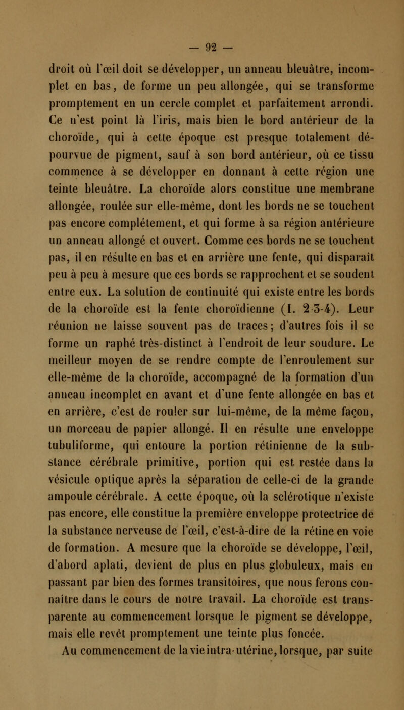 droit où l'œil doit se développer, un anneau bleuâtre, incom- plet en bas, de forme un peu allongée, qui se transforme promptement en un cercle complet et parfaitement arrondi. Ce n'est point là l'iris, mais bien le bord antérieur de la choroïde, qui à cette époque est presque totalement dé- pourvue de pigment, sauf à son bord antérieur, où ce tissu commence à se développer en donnant à celte région une teinte bleuâtre. La choroïde alors constitue une membrane allongée, roulée sur elle-même, dont les bords ne se touchent pas encore complètement, et qui forme à sa région antérieure un anneau allongé et ouvert. Comme ces bords ne se touchent pas, il en résulte en bas et en arrière une fenle, qui disparaît peu à peu à mesure que ces bords se rapprochent et se soudent entre eux. La solution de continuité qui existe entre les bords de la choroïde est la fente choroïdienne (I. 2 3-4). Leur réunion ne laisse souvent pas de traces; d'autres fois il se forme un raphé très-distinct à l'endroit de leur soudure. Le meilleur moyen de se rendre compte de l'enroulement sur elle-même de la choroïde, accompagné de la formation d'un anneau incomplet en avant et d'une fente allongée en bas et en arrière, c'est de rouler sur lui-même, de la même façon, un morceau de papier allongé. Il en résulte une enveloppe tubuliforme, qui entoure la portion rétinienne de la sub- stance cérébrale primitive, porlion qui est restée dans lu vésicule optique après la séparation de celle-ci de la grande ampoule cérébrale. A cette époque, où la sclérotique n'exisle pas encore, elle constitue la première enveloppe protectrice de la substance nerveuse de l'œil, c'est-à-dire de la rétine en voie de formation. A mesure que la choroïde se développe, l'œil, d'abord aplati, devient de plus en plus globuleux, mais en passant par bien des formes transitoires, que nous ferons con- naître dans le cours de notre travail. La choroïde est trans- parente au commencement lorsque le pigment se développe, mais elle revêt promptement une teinte plus foncée. Au commencement de la vie intra-utérine, lorsque, par suite