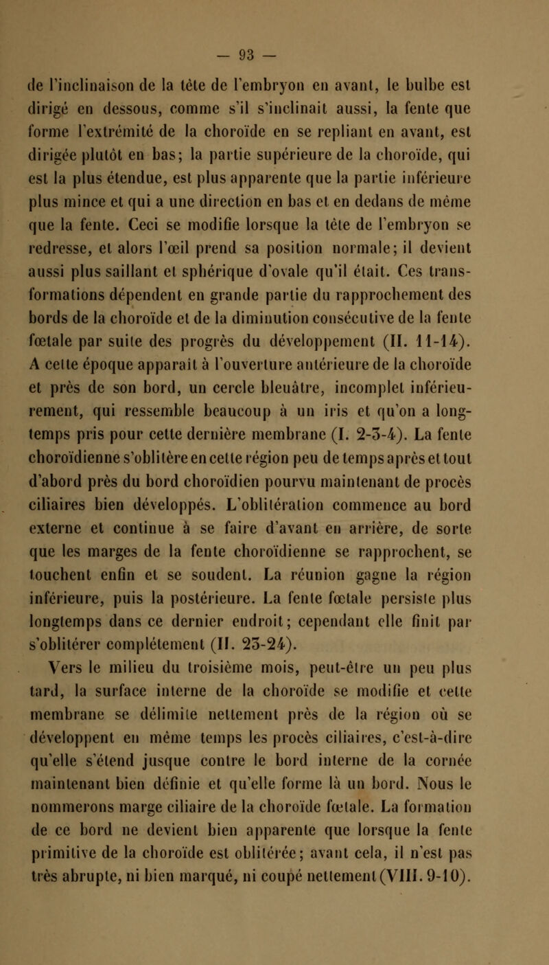 de l'inclinaison de la tète de l'embryon en avant, le bulbe est dirigé en dessous, comme s'il s'inclinait aussi, la fente que forme l'extrémité de la choroïde en se repliant en avant, est dirigée plutôt en bas; la partie supérieure de la choroïde, qui est la plus étendue, est plus apparente que la partie inférieure plus mince et qui a une direction en bas et en dedans de même que la fente. Ceci se modifie lorsque la lèle de l'embryon se redresse, et alors l'œil prend sa position normale; il devient aussi plus saillant et sphérique d'ovale qu'il était. Ces trans- formations dépendent en grande partie du rapprochement des bords de la choroïde et de la diminution consécutive de la fente fœtale par suite des progrès du développement (II. 11-14). A cette époque apparaît à l'ouverture antérieure de la choroïde et près de son bord, un cercle bleuâtre, incomplet inférieu- rement, qui ressemble beaucoup à un iris et qu'on a long- temps pris pour cette dernière membrane (I. 2-3-4). La fente choroïdienne s'oblitère en cette région peu de temps après et tout d'abord près du bord choroïdien pourvu maintenant de procès ciliaires bien développés. L'oblitération commence au bord externe et continue à se faire d'avant en arrière, de sorte que les marges de la fente choroïdienne se rapprochent, se touchent enfin et se soudent. La réunion gagne la région inférieure, puis la postérieure. La fente fœtale persiste plus longtemps dans ce dernier endroit; cependant elle finit par s'oblitérer complètement (II. 23-24). Vers le milieu du troisième mois, peut-être un peu plus tard, la surface interne de la choroïde se modifie et cette membrane se délimite nettement près de la région où se développent en même temps les procès ciliaires, c'est-à-dire qu'elle s'étend jusque contre le bord interne de la cornée maintenant bien définie et qu'elle forme là un bord. Nous le nommerons marge ciliaire de la choroïde fœtale. La formation de ce bord ne devient bien apparente que lorsque la fente primitive de la choroïde est oblitérée; avant cela, il n'est pas très abrupte, ni bien marqué, ni coupé nettement (VIII. 9-10).