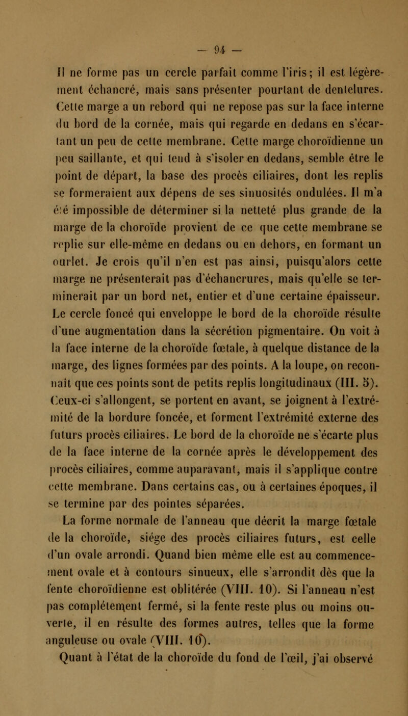 Il ne forme pas un cercle parfait comme l'iris ; il est légère- ment cchancré, mais sans présenter pourtant de dentelures. Cetle marge a un rebord qui ne repose pas sur la face interne du bord de la cornée, mais qui regarde en dedans en s'écar- lant un peu de celte membrane. Celle marge choroïdienne un peu saillante, et qui leud à s'isoler en dedans, semble être le point de départ, la base des procès ciliaires, dont les replis se formeraient aux dépens de ses sinuosilés ondulées. Il m'a éîé impossible de déterminer si la netteté plus grande de la marge de la choroïde provient de ce que cette membrane se replie sur elle-même en dedans ou en dehors, en formant un ourlet. Je crois qu'il n'en est pas ainsi, puisqu'alors cette marge ne présenterait pas d'échancrures, mais qu'elle se ter- minerait par un bord net, entier et d'une certaine épaisseur. Le cercle foncé qui enveloppe le bord de la choroïde résulte d'une augmentation dans la sécrétion pigmentaire. On voit à la face interne de la choroïde fœtale, à quelque distance de la marge, des lignes formées par des points. A la loupe, on recon- naît que ces points sont de petits replis longitudinaux (III. 5). Ceux-ci s'allongent, se portent en avant, se joignent à l'extré- mité de la bordure foncée, et forment l'extrémité externe des futurs procès ciliaires. Le bord de la choroïde ne s'écarte plus de la face interne de la cornée après le développement des procès ciliaires, comme auparavant, mais il s'applique contre cette membrane. Dans certains cas, ou à certaines époques, il se termine par des poinles séparées. La forme normale de l'anneau que décrit la marge fœtale de la choroïde, siège des procès ciliaires futurs, est celle d'un ovale arrondi. Quand bien même elle est au commence- ment ovale et à contours sinueux, elle s'arrondit dès que la fente choroïdienne est oblitérée (VIII. 10). Si l'anneau n'est pas complètement fermé, si la fente reste plus ou moins ou- verte, il en résulte des formes autres, telles que la forme anguleuse ou ovale (VIII. 1(f). Quant à l'état de la choroïde du fond de l'œil, j'ai observé