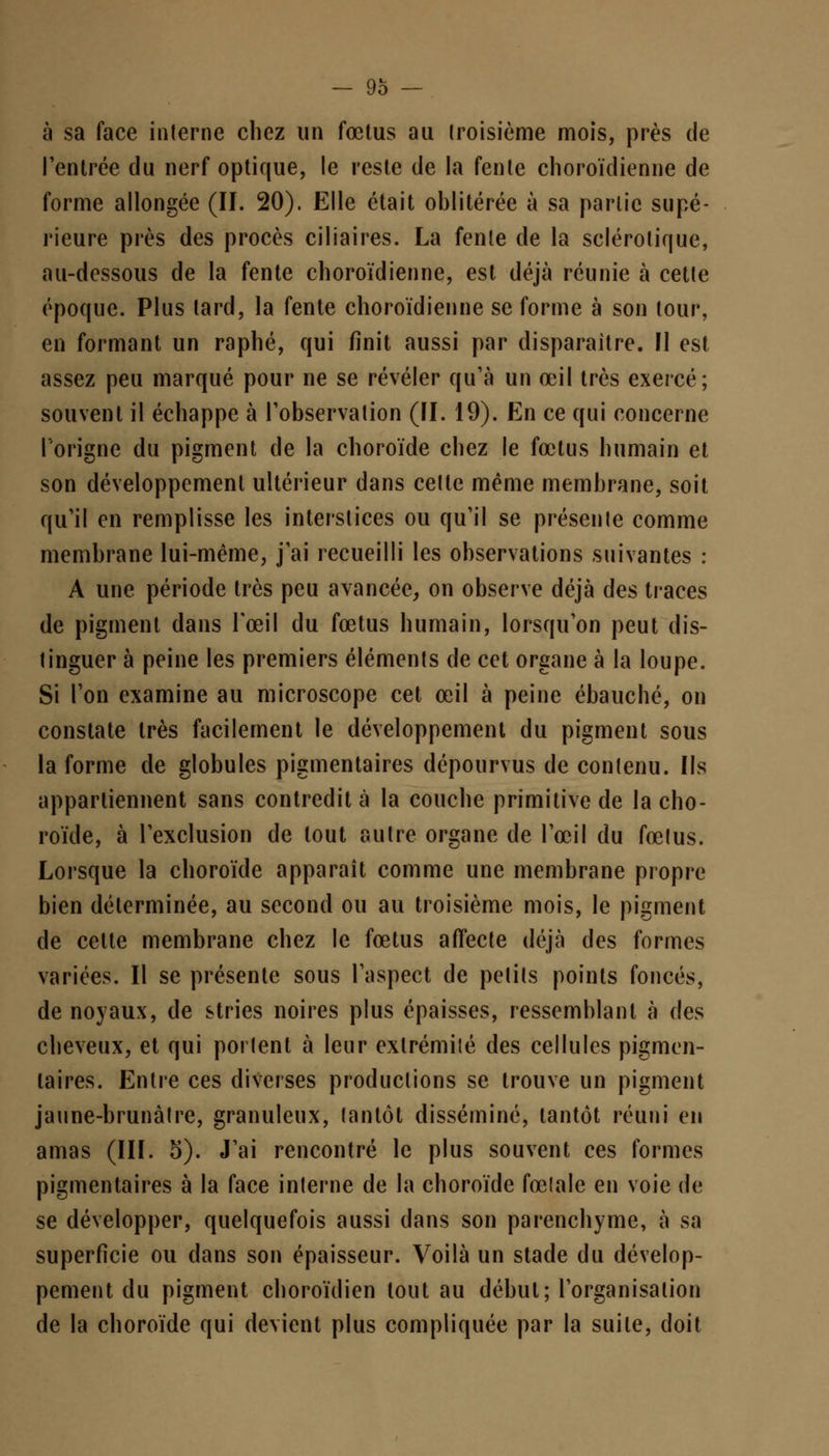 à sa face interne chez un fœtus au troisième mois, près de l'entrée du nerf optique, le reste de la fente choroïdienne de forme allongée (II. 20). Elle était oblitérée à sa partie supé- rieure près des procès ciliaires. La fente de la sclérotique, au-dessous de la fente choroïdienne, est déjà réunie à cette époque. Plus lard, la fente choroïdienne se forme à son tour, en formant un raphé, qui finit aussi par disparaître. Il est assez peu marqué pour ne se révéler qu'à un œil très exercé; souvent il échappe à l'observation (II. 19). En ce qui concerne longue du pigment de la choroïde chez le fœtus humain et son développement ultérieur dans cette même membrane, soit qu'il en remplisse les interstices ou qu'il se présente comme membrane lui-même, j'ai recueilli les observations suivantes : A une période très peu avancée, on observe déjà des traces de pigment dans l'œil du fœtus humain, lorsqu'on peut dis- tinguer à peine les premiers éléments de cet organe à la loupe. Si Ton examine au microscope cet œil à peine ébauché, on constate très facilement le développement du pigment sous la forme de globules pigmentaires dépourvus de contenu. Ils appartiennent sans contredit à la couche primitive de la cho- roïde, à l'exclusion de tout autre organe de l'œil du fœtus. Lorsque la choroïde apparaît comme une membrane propre bien déterminée, au second ou au troisième mois, le pigment de cette membrane chez le fœtus affecte déjà des formes variées. Il se présente sous l'aspect de petits points foncés, de noyaux, de stries noires plus épaisses, ressemblant à des cheveux, et qui portent à leur extrémité des cellules pigmen- taires. Entre ces diverses productions se trouve un pigment jaune-brunâtre, granuleux, tantôt disséminé, tantôt réuni en amas (III. 5). J'ai rencontré le plus souvent ces formes pigmentaires à la face interne de la choroïde fœlale en voie de se développer, quelquefois aussi dans son parenchyme, à sa superficie ou dans son épaisseur. Voilà un stade du dévelop- pement du pigment choroïdien tout au début; l'organisation de la choroïde qui devient plus compliquée par la suite, doit