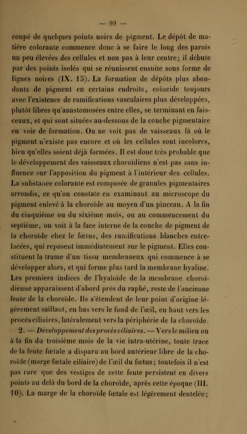 coupé de quelques points noirs de pigment. Le dépôt de ma- tière colorante commence donc à se faire le long des parois un peu élevées des cellules et non pas à leur centre; il débute par des points isolés qui se réunissent ensuite sous forme de lignes noires (IX. 15). La formation de dépôts plus abon- dants de pigment en certains endroits, coïncide toujours avec l'existence de ramifications vasculaires plus développées, plutôt libres qu'anastomosées entre elles, se terminant en fais- ceaux, et qui sont situées au-dessous de la coucbe pigmenlaire en voie de formation. On ne voit pas de vaisseaux là où le pigment n'existe pas encore et où les cellules sont incolores, bien qu'elles soient déjà formées. Il est donc liés probable que le développement des vaisseaux choroïdiens n'est pas sans in- fluence sur l'apposition du pigment à l'intérieur des cellules. La substance coloranle est composée de granules pigmentaires arrondis, ce qu'on conslale en examinant au microscope du pigment enlevé à la choroïde au moyen d'un pinceau. A la fin du cinquième ou du sixième mois, ou au commencement du septième, on voit à la face interne de la coucbe de pigment de la choroïde chez le fœlus, des ramifications blanches entre- lacées, qui reposent immédiatement sur le pigment. Elles con- stituent la trame d'un tissu membraneux qui commence à se développer alors, et qui forme plus lard la membrane hyaline. Les premiers indices de l'hyaloïde de la membrane choroï- dienne apparaissent d'abord près du raphé, reste de l'ancienne fente de la choroïde. Us s'étendent de leur point d'origine lé- gèrement saillant, en bas vers le fond de l'œil, en haut vers les procès ci lia ires, latéralement vcrsla périphérie de la choroïde. 2. — Développement des procès ciliaires. — Vers le m i lieu ou à la lin du troisième mois de la vie intra-utérine, toute Irace de la fente fœtale a disparu au bord antérieur libre de la cho- roïde (marge fœtale ciliaire)de l'œil du fœtus; toutefois il n'est pas rare que des vestiges de celle fente persistent en divers points au delà du bord de la choroïde, après celle époque (III. 10). La marge de la choroïde fœtale est légèrement dentelée;