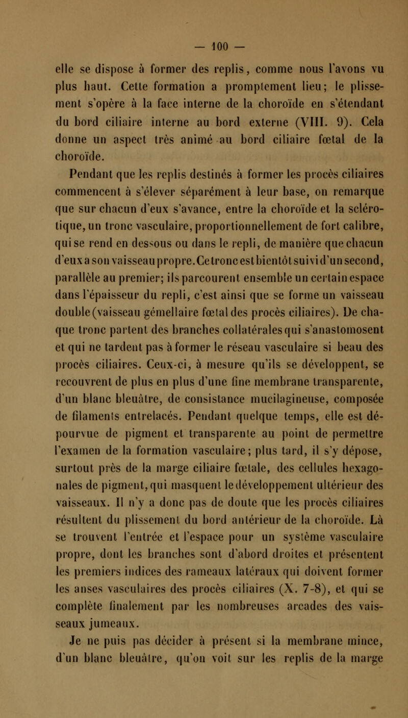 elle se dispose à former des replis, comme nous l'avons vu plus haut. Cette formation a promplement lieu; le plisse- ment s'opère à la face interne de la choroïde en s'étendant du bord ciliaire interne au bord externe (VIII. 9). Cela donne un aspect très animé au bord ciliaire fœtal de la choroïde. Pendant que les replis destinés à former les procès ciliaires commencent à s'élever séparément à leur base, on remarque que sur chacun d'eux s'avance, entre la choroïde et la scléro- tique, un tronc vasculaire, proportionnellement de fort calibre, qui se rend en dessous ou dans le repli, de manière que chacun d'eux a son vaisseau propre.Ce tronc est bientôt suivid'un second, parallèle au premier; ils parcourent ensemble un certain espace dans l'épaisseur du repli, c'est ainsi que se forme un vaisseau double (vaisseau gémellaire fœtal des procès ciliaires). De cha- que tronc parlent des branches collatérales qui s'anastomosent et qui ne tardent pas à former le réseau vasculaire si beau des procès ciliaires. Ceux-ci, à mesure qu'ils se développent, se recouvrent de plus en plus d'une fine membrane transparente, d'un blanc bleuâtre, de consistance mucilagineuse, composée de filaments entrelacés. Pendant quelque temps, elle est dé- pourvue de pigment et transparente au point de permettre l'examen de la formation vasculaire; plus tard, il s'y dépose, surtout près de la marge ciliaire fœtale, des cellules hexago- nales de pigment, qui masquent le développement ultérieur des vaisseaux. 11 n'y a donc pas de doute que les procès ciliaires résultent du plissement du bord antérieur de la choroïde. Là se trouvent l'entrée et l'espace pour un système vasculaire propre, dont les branches sont d'abord droites et présentent les premiers indices des rameaux latéraux qui doivent former les anses vasculaires des procès ciliaires (X. 7-8), et qui se complète finalement par les nombreuses arcades des vais- seaux jumeaux. Je ne puis pas décider à présent si la membrane mince, d'un blanc bleuâtre, qu'on voit sur les replis de la marge