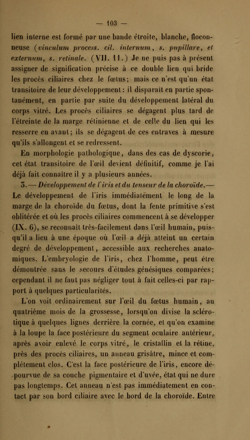 lien interne est formé par une bande étroite, blanche, flocon- neuse (vinculum process. cil. inlernum, s, pupillare, et extemnm, s. retinale. (VII. 11.) Je ne puis pas à présent assigner de signification précise à ce double lien qui bride les procès ciliaires chez le fœtus; mais ce n'est qu'un état transitoire de leur développement: il disparaît en partie spon- tanément, en partie par suite du développement latéral du corps vitré. Les procès ciliaires se dégagent plus tard de l'étreinte de la marge rétinienne et de celle du lien qui les resserre en avant; ils se dégagent de ces entraves à mesure qu'ils s'allongent et se redressent. En morphologie pathologique, dans des cas de dyscorie, cet état transitoire de l'œil devient définitif, comme je l'ai déjà fait connaître il y a plusieurs années. 3. — Développement de l'iris et du tenseur de la choroïde.— Le développement de l'iris immédiatement le long de la marge de la choroïde du fœtus, dont la fente primitive s'est oblitérée et où les procès ciliaires commencent à se développer (IX. 6), se reconnaît très-facilement dans l'œil humain, puis- qu'il a lieu à une époque où l'œil a déjà atteint un certain degré de développement, accessible aux recherches anato- miques. L'embryologie de l'iris, chez l'homme, peut être démontrée sans le secours d'études génésiques comparées; cependant il ne faut pas négliger tout à fait celles-ci par rap- port à quelques particularités. L'on voit ordinairement sur l'œil du fœtus humain, au quatrième mois de la grossesse, lorsqu'on divise la scléro- tique à quelques lignes derrière la cornée, et qu'on examine à la loupe la face postérieure du segment oculaire antérieur, après avoir enlevé le corps vitré, le cristallin et la rétine, près des procès ciliaires, un anneau grisâtre, mince et com- plètement clos. C'est la face postérieure de l'iris, encore dé- pourvue de sa couche pigmentaire et d'uvée, état qui ne dure pas longtemps. Cet anneau n'est pas immédiatement en con- tact par son bord ciliaire avec le bord de la choroïde. Entre