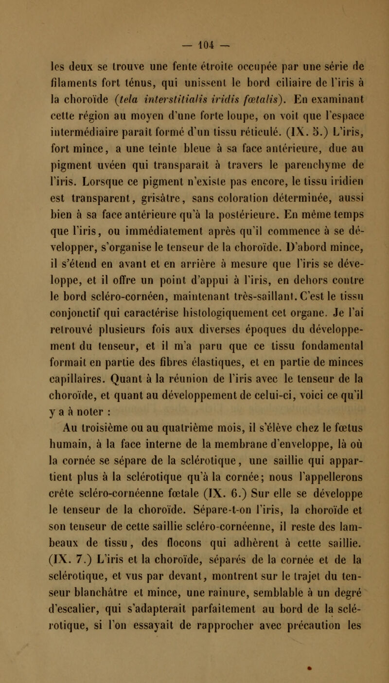 les deux se trouve une fente étroite occupée par une série de filaments fort ténus, qui unissent le bord ciliaire de l'iris à la choroïde (tela interstitialis iridis fœtalis). En examinant cette région au moyen d'une forte loupe, on voit que l'espace intermédiaire paraît formé d'un tissu réticulé. (IX. 5.) L'iris, fort mince, a une teinte bleue à sa face antérieure, due au pigment uvéen qui transparaît à travers le parenchyme de l'iris. Lorsque ce pigment n'exisle pas encore, le tissu iridien est transparent, grisâtre, sans coloralion déterminée, aussi bien à sa face antérieure qu'à la postérieure. En même temps que l'iris, ou immédiatement après qu'il commence à se dé- velopper, s'organise le tenseur de la choroïde. D'abord mince, il s'étend en avant et en arrière à mesure que l'iris se déve- loppe, et il offre un point d'appui à l'iris, en dehors contre le bord scléro-cornéen, maintenant très-saillant. C'est le tissu conjonctif qui caractérise hislologiquement cet organe. Je l'ai retrouvé plusieurs fois aux diverses époques du développe- ment du tenseur, et il m'a paru que ce tissu fondamental formait en partie des fibres élastiques, et en partie de minces capillaires. Quant à la réunion de l'iris avec le tenseur de la choroïde, et quant au développement de celui-ci, voici ce qu'il y a à noter : Au troisième ou au quatrième mois, il s'élève chez le fœtus humain, à la face interne de la membrane d'enveloppe, là où la cornée se sépare de la sclérotique, une saillie qui appar- tient plus à la sclérotique qu'à la cornée; nous l'appellerons crête scléro-cornéenne fœtale (IX. 6.) Sur elle se développe le tenseur de la choroïde. Sépare-ton l'iris, la choroïde et son tenseur de cette saillie scléro-cornéenne, il reste des lam- beaux de tissu, des flocons qui adhèrent à cette saillie. (IX. 7.) L'iris et la choroïde, séparés de la cornée et de la sclérotique, et vus par devant, montrent sur le trajet du ten- seur blanchâtre et mince, une rainure, semblable à un degré d'escalier, qui s'adapterait parfaitement au bord de la sclé- rotique, si l'on essayait de rapprocher avec précaution les