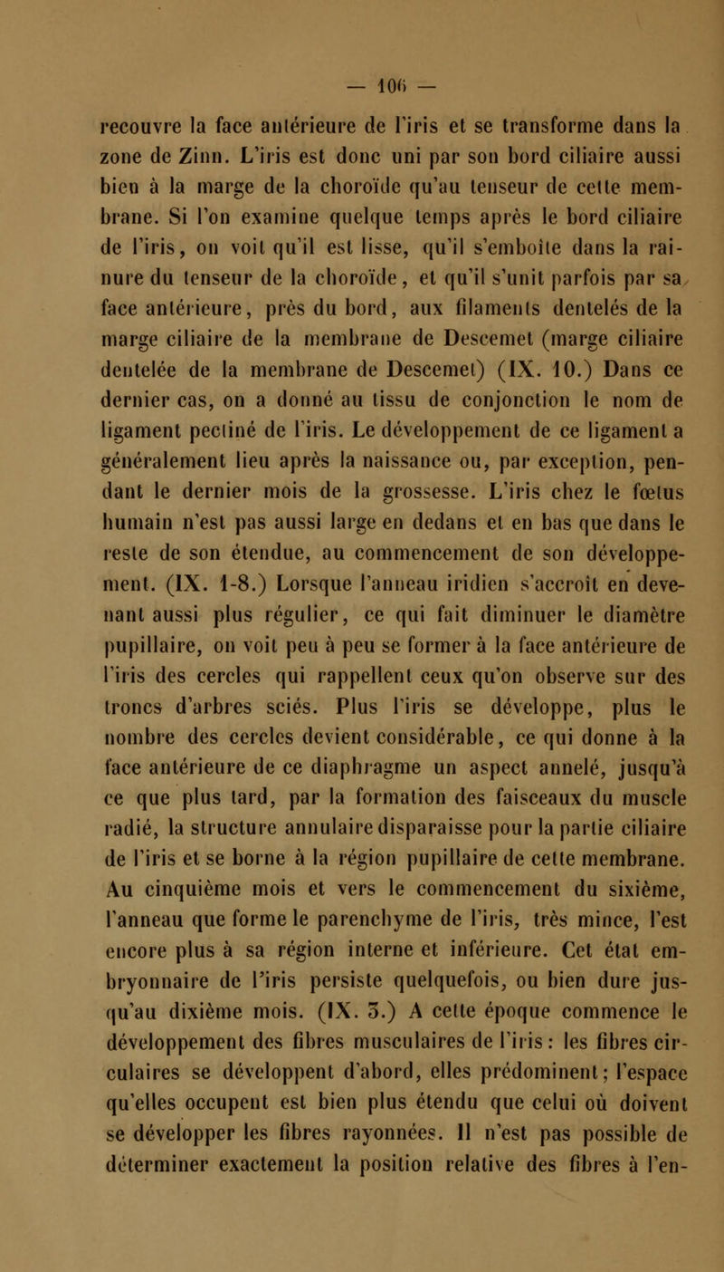 — 100 — recouvre la face antérieure de l'iris et se transforme dans la zone de Zinn. L'iris est donc uni par son bord ciliaire aussi bien à la marge de la choroïde qu'au tenseur de celte mem- brane. Si l'on examine quelque temps après le bord ciliaire de l'iris, on voit qu'il est lisse, qu'il s'emboite dans la rai- nure du tenseur de la choroïde, et qu'il s'unit parfois par sa face antérieure, près du bord, aux filaments dentelés de la marge ciliaire de la membrane de Descemet (marge ciliaire dentelée de la membrane de Descemel) (IX. 10.) Dans ce dernier cas, on a donné au tissu de conjonction le nom de ligament pecliné de l'iris. Le développement de ce ligament a généralement lieu après la naissance ou, par exception, pen- dant le dernier mois de la grossesse. L'iris chez le fœtus humain n'est pas aussi large en dedans et en bas que dans le reste de son étendue, au commencement de son développe- ment. (IX. 1-8.) Lorsque l'anneau iridien s'accroît en deve- nant aussi plus régulier, ce qui fait diminuer le diamètre pupillaire, on voit peu à peu se former à la face antérieure de l'iris des cercles qui rappellent ceux qu'on observe sur des troncs d'arbres sciés. Plus l'iris se développe, plus le nombre des cercles devient considérable, ce qui donne à la face antérieure de ce diaphragme un aspect annelé, jusqu'à ce que plus lard, par la formation des faisceaux du muscle radié, la structure annulaire disparaisse pour la partie ciliaire de l'iris et se borne à la région pupillaire de celte membrane. Au cinquième mois et vers le commencement du sixième, l'anneau que forme le parenchyme de l'iris, très mince, l'est encore plus à sa région interne et inférieure. Cet état em- bryonnaire de l'iris persiste quelquefois, ou bien dure jus- qu'au dixième mois. (IX. 3.) A cette époque commence le développement des fibres musculaires de l'iris: les fibres cir- culaires se développent d'abord, elles prédominent; l'espace qu'elles occupent est bien plus étendu que celui où doivent se développer les fibres rayonnées. 11 n'est pas possible de déterminer exactement la position relative des fibres à l'en-