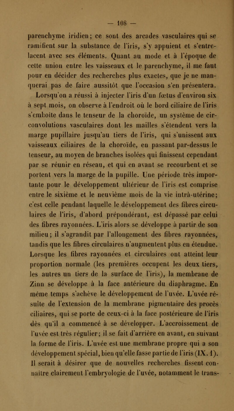 parenchyme iridié»; ce sont des arcades vasculaires qui se ramifient sur la substance de l'iris, s'y appuient et s'entre- lacent avec ses éléments. Quant au mode et à l'époque de celle union entre les vaisseaux et le parenchyme, il me faut pour en décider des recherches plus exactes, que je ne man- querai pas de faire aussitôt que l'occasion s'en présentera. Lorsqu'on a réussi à injecter l'iris d'un foetus d'environ six à sept mois, on observe à l'endroit où le bord ciliaire de l'iris s emboîte dans le tenseur de la choroïde, un système de cir- convolutions vasculaires dont les mailles s'étendent vers la marge pupillaire jusqu'au tiers de l'iris, qui s'unissent aux vaisseaux ciliaires de la choroïde, en passant par-dessus le tenseur, au moyen de branches isolées qui finissent cependant par se réunir en réseau, et qui en avant se recourbent et se portent vers la marge de la pupille. Une période très impor- tante pour le développement ultérieur de l'iris est comprise entre le sixième et le neuvième mois de la vie intrà-ulérine; c'est celle pendant laquelle le développement des fibres circu- laires de l'iris, d'abord prépondérant, est dépassé par celui des fibres rayonnées. L'iris alors se développe à partir de son milieu; il s'agrandit par l'allongement des fibres rayonnées, tandis que les fibres circulaires n'augmentent plus en étendue. Lorsque les fibres rayonnées et circulaires ont atteint leur proportion normale (les premières occupent les deux tiers, les autres un tiers de la surface de l'iris), la membrane de Zinn se développe à la face antérieure du diaphragme. En même temps s'achève le développement de l'uvée. L'uvée ré- suite de l'extension de la membrane pigmentaire des procès ciliaires, qui se porte de ceux-ci à la face postérieure de l'iris dès qu'il a commencé à se développer. L'accroissement de l'uvée est très régulier; il se fait d'arrière en avant, en suivant la forme de l'iris. L'uvée est une membrane propre qui a son développement spécial, bien qu'elle fasse partie de l'iris (IX. 1). 11 serait à désirer que de nouvelles recherches fissent con- naître clairement l'embryologie de l'uvée, notamment le trans-