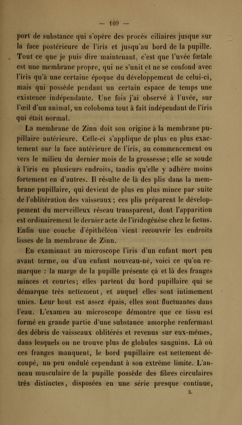 port de substance qui s'opère des procès ciliaires jusque sur la face postérieure de l'iris et jusqu'au bord de la pupille. Tout ce que je puis dire maintenant, c'est que l'uvée fœtale est une membrane propre, qui ne s'unit et ne se confond avec l'iris qu'à une certaine époque du développement de celui-ci, mais qui possède pendant un certain espace de temps une existence indépendante. Une fois j'ai observé à l'uvée, sur l'œil d'un animal, un coloboma tout à fait indépendant de l'iris qui était normal. La membrane de Zinn doit son origine à la membrane pu- pillaire antérieure. Celle-ci s'applique de plus en plus exac- tement sur la face antérieure de l'iris, au commencement ou vers le milieu du dernier mois de la grossesse ; elle se soude à l'iris en plusieurs endroits, tandis qu'elle y adhère moins fortement en d'autres. Il résulte de là des plis dans la mem- brane pupillaire, qui devient de plus en plus mince par suite de l'oblitération des vaisseaux; ces plis préparent le dévelop- pement du merveilleux réseau transparent, dont l'apparition est ordinairement le dernier acte de l'iridogénèse chez le fœtus. Enfin une couche depithéléon vient recouvrir les endroits lisses de la membrane de Zinn. En examinant au microscope l'iris d'un enfant mort peu avant terme, ou d'un enfant nouveau-né, voici ce qu'on re marque : la marge de la pupille présente çà et là des franges minces et courtes; elles partent du bord pupillaire qui se démarque très nettement, et auquel elles sont intimement unies. Leur bout est assez épais, elles sont fluctuantes dans l'eau. L'examen au microscope démontre que ce tissu est formé en grande partie d'une substance amorphe renfermant des débris de vaisseaux oblitérés et revenus sur eux-mêmes, dans lesquels on ne trouve plus de globules sanguins. Là où ces franges manquent, le bord pupillaire est nettement dé- coupé, un peu ondulé cependant à son extrême limite. L'an- neau musculaire de la pupille possède des fibres circulaires très distinctes, disposées en une série presque continue,