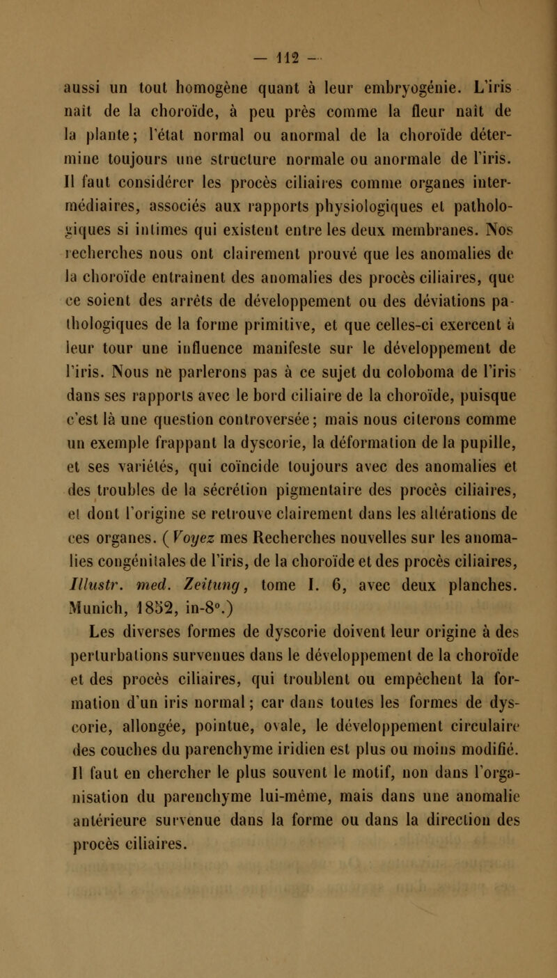 aussi un tout homogène quant à leur embryogénie. L'iris naît de la choroïde, à peu près comme la fleur naît de la plante; rétat normal ou anormal de la choroïde déter- mine toujours une structure normale ou anormale de l'iris. Il faut considérer les procès ciliaires comme organes inter- médiaires, associés aux rapports physiologiques et patholo- giques si intimes qui existent entre les deux membranes. Nos recherches nous ont clairement prouvé que les anomalies de la choroïde entraînent des anomalies des procès ciliaires, que ce soient des arrêts de développement ou des déviations pa- thologiques de la forme primitive, et que celles-ci exercent à leur tour une influence manifeste sur le développement de l'iris. Nous ne parlerons pas à ce sujet du coloboma de l'iris dans ses rapports avec le bord ciliaire de la choroïde, puisque c'est là une question controversée; mais nous citerons comme un exemple frappant la dyscorie, la déformation de la pupille, et ses variétés, qui coïncide toujours avec des anomalies et des troubles de la sécrétion pigmentaire des procès ciliaires, et dont l'origine se retrouve clairement dans les altérations de ces organes. ( Voyez mes Recherches nouvelles sur les anoma- lies congénitales de l'iris, de la choroïde et des procès ciliaires, Illustr. med. Zeitung, tome I. 6, avec deux planches. Munich, 1852, in-8°.) Les diverses formes de dyscorie doivent leur origine à des perturbations survenues dans le développement de la choroïde et des procès ciliaires, qui troublent ou empêchent la for- mation d'un iris normal ; car dans toutes les formes de dys- corie, allongée, pointue, ovale, le développement circulaire des couches du parenchyme iridien est plus ou moins modifié. Il faut en chercher le plus souvent le motif, non dans l'orga- nisation du parenchyme lui-même, mais dans une anomalie antérieure survenue dans la forme ou dans la direction des procès ciliaires.