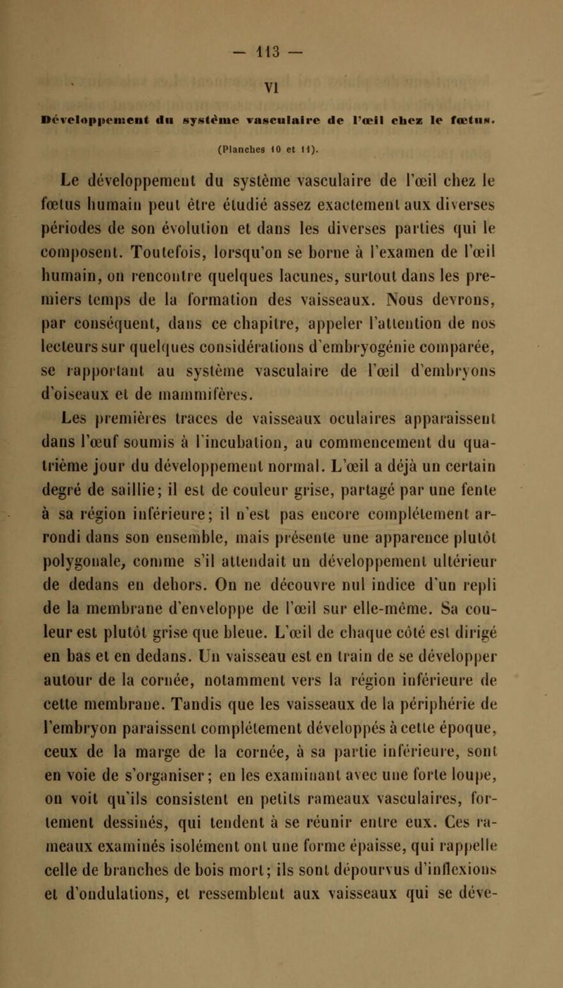 VI Développement du système vasculaire de l'œil chez le fœtus. (Planches 10 et H). Le développement du système vasculaire de l'œil chez le fœtus humain peut être étudié assez exactement aux diverses périodes de son évolution et dans les diverses parties qui le composent. Toutefois, lorsqu'on se borne à l'examen de l'œil humain, on rencontre quelques lacunes, surtout dans les pre- miers temps de la formation des vaisseaux. Nous devrons, par conséquent, dans ce chapitre, appeler l'attention de nos lecteurs sur quelques considérations d'embryogénie comparée, se rapportant au système vasculaire de l'œil d'embryons d'oiseaux et de mammifères. Les premières traces de vaisseaux oculaires apparaissent dans l'œuf soumis à Tincubation, au commencement du qua- trième jour du développement normal. L'œil a déjà un certain degré de saillie; il est de couleur grise, partagé par une fente à sa région inférieure; il n'est pas encore complètement ar- rondi dans son ensemble, mais présente une apparence plutôt polygonale, comme s'il attendait un développement ultérieur de dedans en dehors. On ne découvre nul indice d'un repli de la membrane d'enveloppe de l'œil sur elle-même. Sa cou- leur est plutôt grise que bleue. L'œil de chaque côté est dirigé en bas et en dedans. Un vaisseau est en train de se développer autour de la cornée, notamment vers la région inférieure de cette membrane. Tandis que les vaisseaux de la périphérie de l'embryon paraissent complètement développés à cette époque, ceux de la marge de la cornée, à sa partie inférieure, sont en voie de s'organiser; en les examinant avec une forte loupe, on voit qu'ils consistent en petits rameaux vasculaires, for- tement dessinés, qui tendent à se réunir entre eux. Ces ra- meaux examinés isolément ont une forme épaisse, qui rappelle celle de branches de bois mort; ils sont dépourvus d'inflexions et d'ondulations, et ressemblent aux vaisseaux qui se déve-