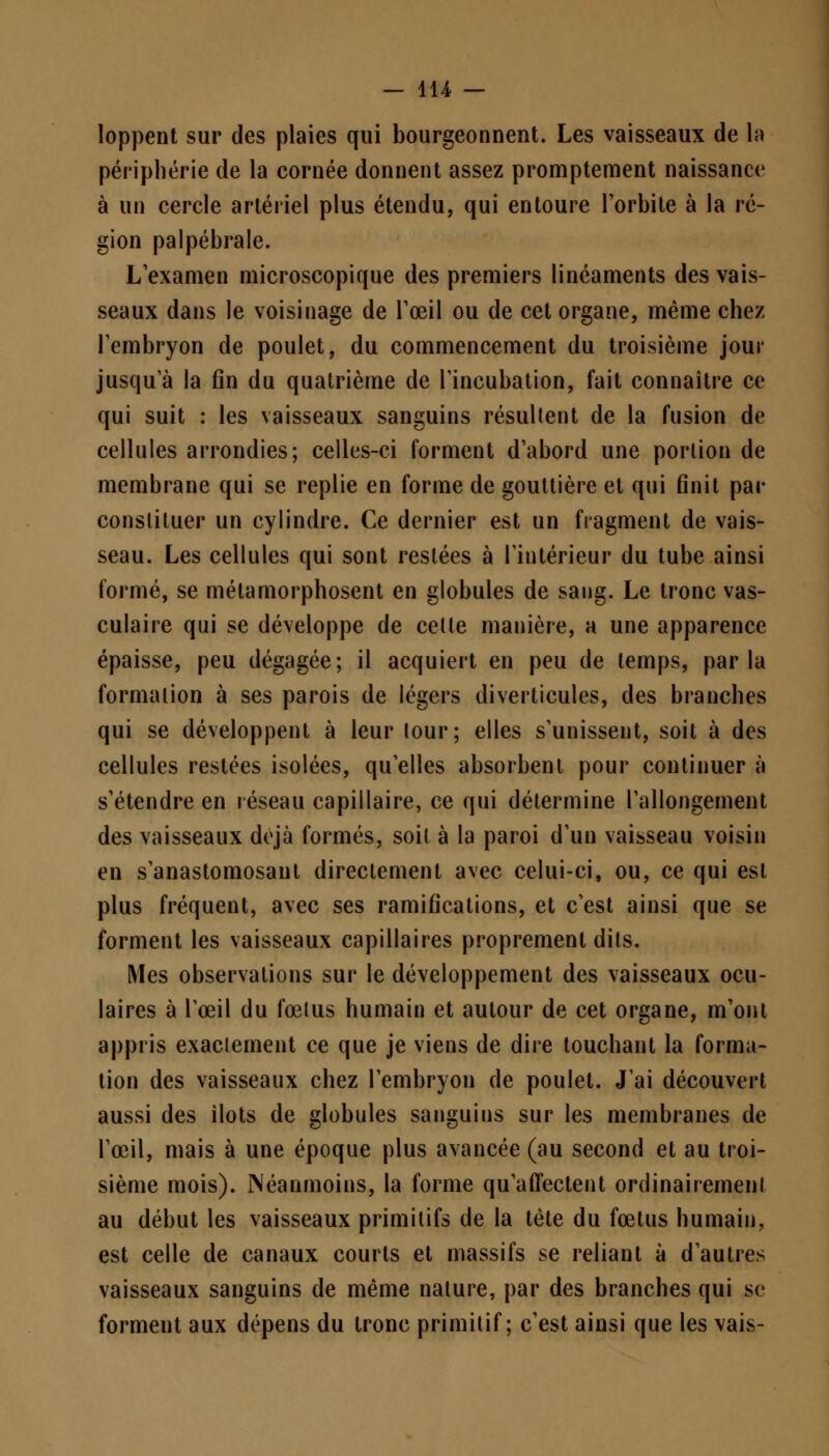 loppent sur des plaies qui bourgeonnent. Les vaisseaux de la périphérie de la cornée donnent assez promptement naissance à un cercle artériel plus étendu, qui entoure l'orbite à la ré- gion palpébrale. L'examen microscopique des premiers linéaments des vais- seaux dans le voisinage de l'œil ou de cet organe, même chez l'embryon de poulet, du commencement du troisième jour jusqu'à la fin du quatrième de l'incubation, fait connaître ce qui suit : les vaisseaux sanguins résultent de la fusion de cellules arrondies; celles-ci forment d'abord une portion de membrane qui se replie en forme de gouttière et qui finit par constituer un cylindre. Ce dernier est un fragment de vais- seau. Les cellules qui sont restées à l'intérieur du tube ainsi formé, se métamorphosent en globules de sang. Le tronc vas- culaire qui se développe de cette manière, a une apparence épaisse, peu dégagée; il acquiert en peu de temps, parla formation à ses parois de légers diverticules, des branches qui se développent à leur tour; elles s'unissent, soit à des cellules restées isolées, qu'elles absorbent pour continuer à s'étendre en réseau capillaire, ce qui détermine l'allongement des vaisseaux déjà formés, soit à la paroi d'un vaisseau voisin en s'anastomosant directement avec celui-ci, ou, ce qui est plus fréquent, avec ses ramifications, et c'est ainsi que se forment les vaisseaux capillaires proprement dits. Mes observations sur le développement des vaisseaux ocu- laires à l'œil du fœtus humain et autour de cet organe, m'ont appris exactement ce que je viens de dire touchant la forma- tion des vaisseaux chez l'embryon de poulet. J'ai découvert aussi des îlots de globules sanguins sur les membranes de l'œil, mais à une époque plus avancée (au second et au troi- sième mois). Néanmoins, la forme qu'affectent ordinairement au début les vaisseaux primitifs de la tète du fœtus humain, est celle de canaux courts et massifs se reliant à d'autres vaisseaux sanguins de même nature, par des branches qui se forment aux dépens du tronc primitif; c'est ainsi que les vais-