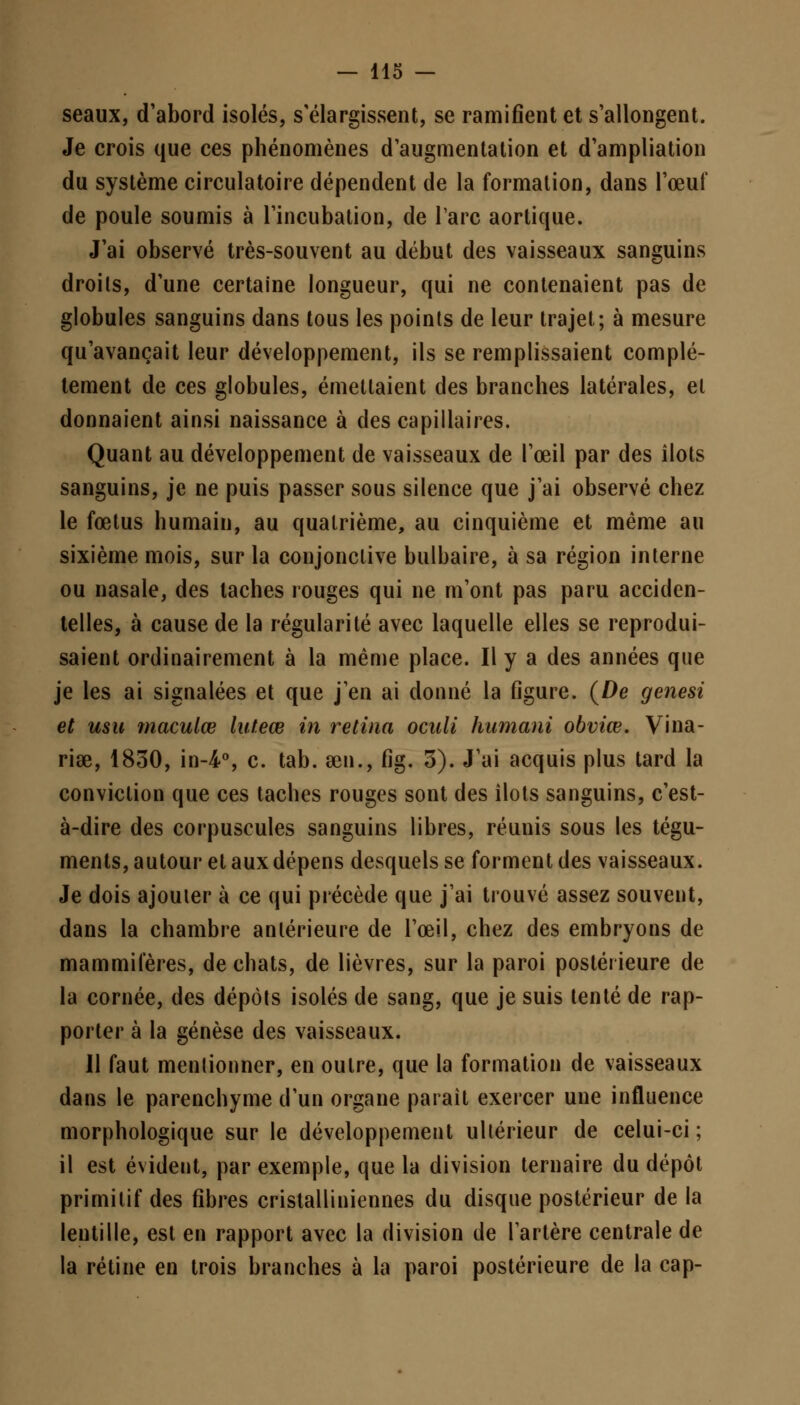 seaux, d'abord isolés, s'élargissent, se ramifient et s'allongent. Je crois que ces phénomènes d'augmentation et d'ampliation du système circulatoire dépendent de la formation, dans l'œuf de poule soumis à l'incubation, de l'arc aortique. J'ai observé très-souvent au début des vaisseaux sanguins droits, d'une certaine longueur, qui ne contenaient pas de globules sanguins dans tous les points de leur trajet; à mesure qu'avançait leur développement, ils se remplissaient complè- tement de ces globules, émettaient des branches latérales, et donnaient ainsi naissance à des capillaires. Quant au développement de vaisseaux de l'œil par des îlots sanguins, je ne puis passer sous silence que j'ai observé chez le fœtus humain, au quatrième, au cinquième et même au sixième mois, sur la conjonctive bulbaire, à sa région interne ou nasale, des taches rouges qui ne m'ont pas paru acciden- telles, à cause de la régularité avec laquelle elles se reprodui- saient ordinairement à la même place. Il y a des années que je les ai signalées et que j'en ai donné la figure. (De genesi et usu maculœ luteœ in retina oculi humani obviœ. Vina- riœ, 1830, in-4°, c. tab. œn., fig. 5). J'ai acquis plus tard la conviction que ces taches rouges sont des îlots sanguins, c'est- à-dire des corpuscules sanguins libres, réunis sous les tégu- ments, autour et aux dépens desquels se forment des vaisseaux. Je dois ajouter à ce qui précède que j'ai trouvé assez souvent, dans la chambre antérieure de l'œil, chez des embryons de mammifères, de chats, de lièvres, sur la paroi postérieure de la cornée, des dépôts isolés de sang, que je suis tenté de rap- porter à la genèse des vaisseaux. Il faut mentionner, en outre, que la formation de vaisseaux dans le parenchyme d'un organe parait exercer une influence morphologique sur le développement ultérieur de celui-ci ; il est évident, par exemple, que la division ternaire du dépôt primitif des fibres cristalliniennes du disque postérieur de la lentille, est en rapport avec la division de l'artère centrale de la rétine en trois branches à la paroi postérieure de la cap-