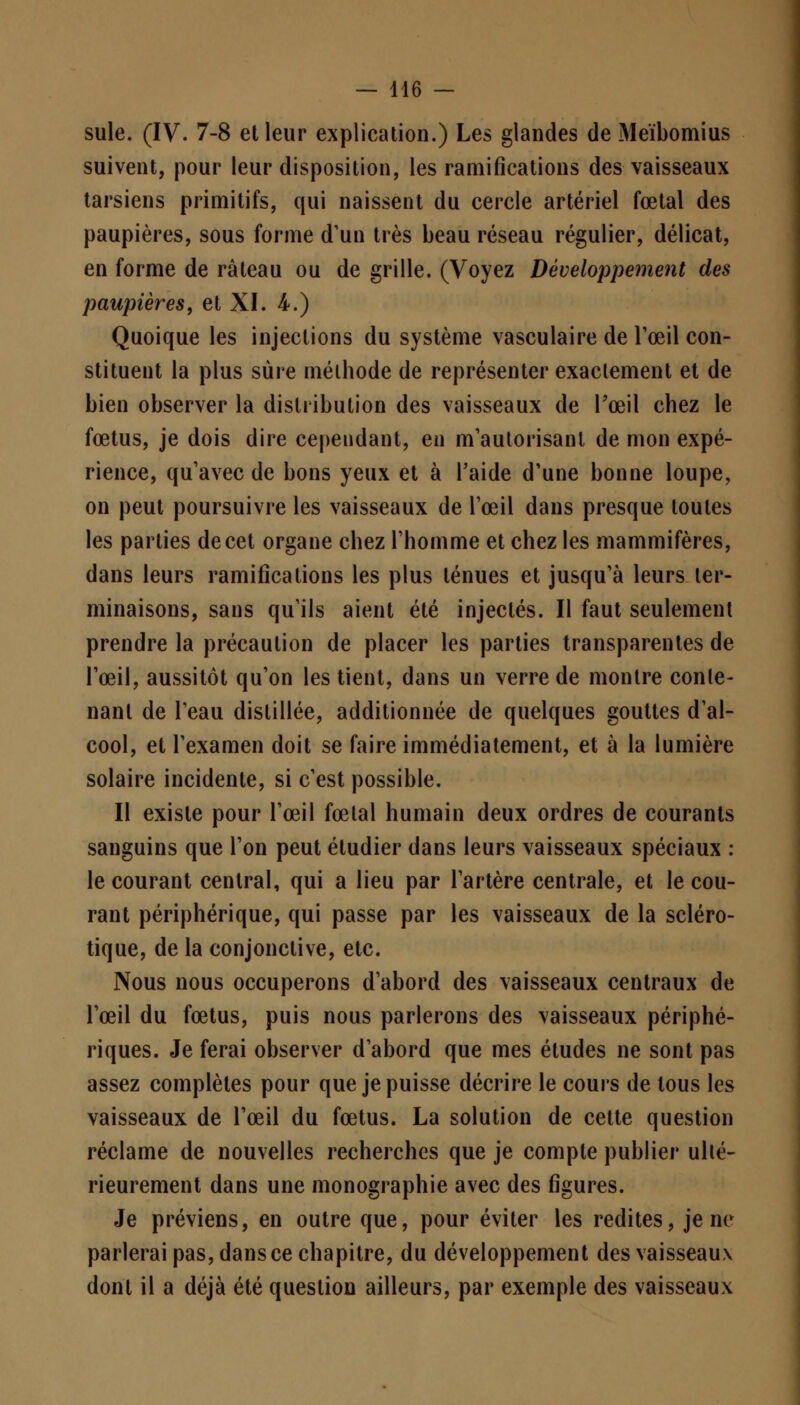 suie. (IV. 7-8 et leur explication.) Les glandes de Meïbomius suivent, pour leur disposition, les ramifications des vaisseaux tarsiens primitifs, qui naissent du cercle artériel fœtal des paupières, sous forme d'un très beau réseau régulier, délicat, en forme de râteau ou de grille. (Voyez Développement des paupières, et XI. 4.) Quoique les injections du système vasculaire de l'œil con- stituent la plus sûre méthode de représenter exactement et de bien observer la distribution des vaisseaux de Pœil chez le fœtus, je dois dire cependant, en m'aulorisanl de mon expé- rience, qu'avec de bons yeux et à l'aide d'une bonne loupe, on peut poursuivre les vaisseaux de l'œil dans presque toutes les parties de cet organe chez l'homme et chez les mammifères, dans leurs ramifications les plus ténues et jusqu'à leurs ter- minaisons, sans qu'ils aient été injectés. Il faut seulement prendre la précaution de placer les parties transparentes de l'œil, aussitôt qu'on les tient, dans un verre de montre conte- nant de l'eau distillée, additionnée de quelques gouttes d'al- cool, et l'examen doit se faire immédiatement, et à la lumière solaire incidente, si c'est possible. Il existe pour l'œil fœtal humain deux ordres de courants sanguins que l'on peut étudier dans leurs vaisseaux spéciaux : le courant central, qui a lieu par l'artère centrale, et le cou- rant périphérique, qui passe par les vaisseaux de la scléro- tique, de la conjonctive, etc. Nous nous occuperons d'abord des vaisseaux centraux de l'œil du fœtus, puis nous parlerons des vaisseaux périphé- riques. Je ferai observer d'abord que mes études ne sont pas assez complètes pour que je puisse décrire le cours de tous les vaisseaux de l'œil du fœtus. La solution de cette question réclame de nouvelles recherches que je compte publier ulté- rieurement dans une monographie avec des figures. Je préviens, en outre que, pour éviter les redites, je ne parlerai pas, dans ce chapitre, du développement des vaisseaux dont il a déjà été question ailleurs, par exemple des vaisseaux