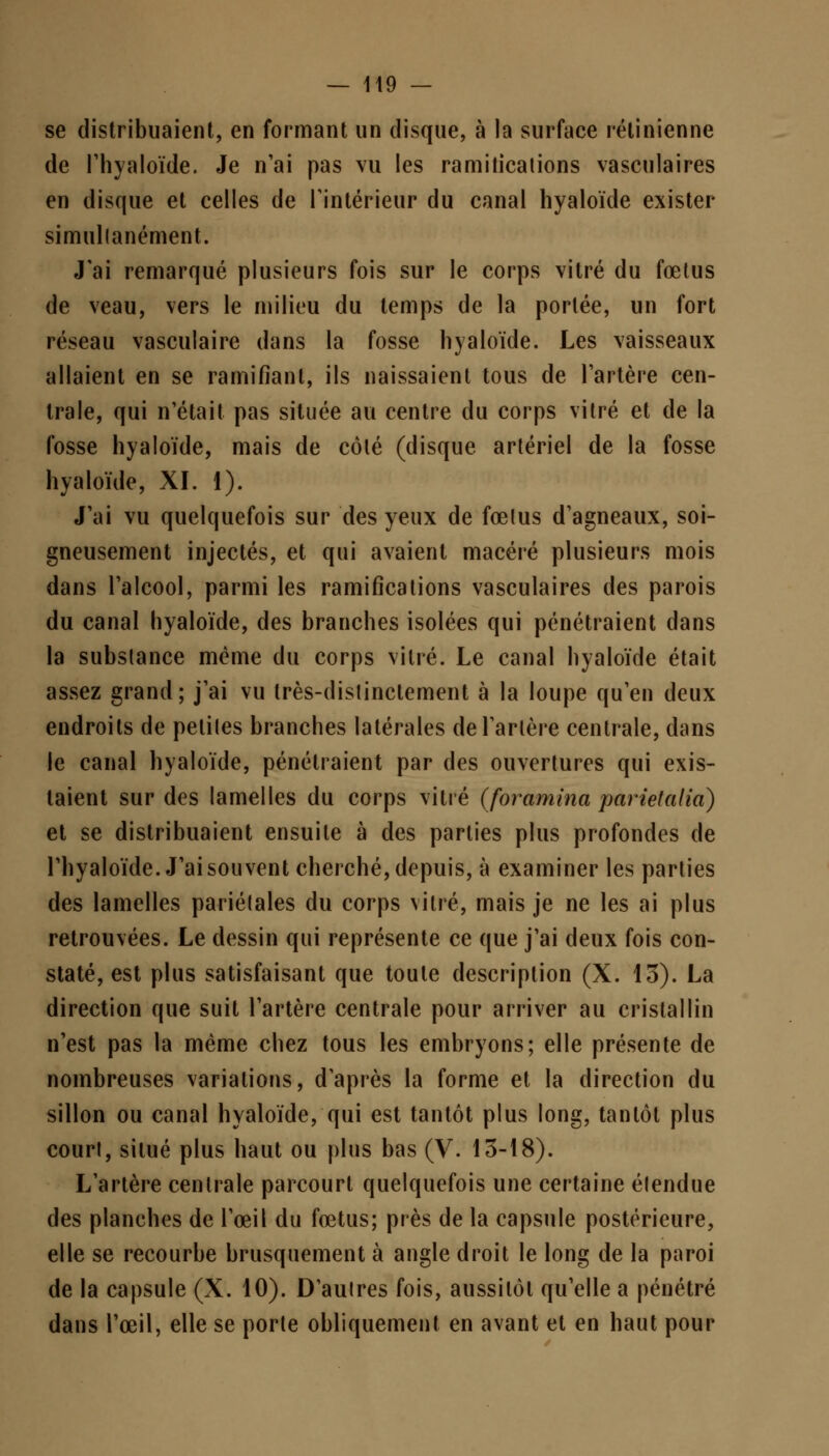 se distribuaient, en formant un disque, à la surface rétinienne de l'hyaloïde. Je n'ai pas vu les ramiticalions vasculaires en disque et celles de l'intérieur du canal hyaloïde exister simultanément. J'ai remarqué plusieurs fois sur le corps vitré du fœtus de veau, vers le milieu du temps de la portée, un fort réseau vascuiaire dans la fosse hyaloïde. Les vaisseaux allaient en se ramifiant, ils naissaient tous de l'artère cen- trale, qui n'était pas située au centre du corps vitré et de la fosse hyaloïde, mais de côté (disque artériel de la fosse hyaloïde, XI. 1). J'ai vu quelquefois sur des yeux de fœlus d'agneaux, soi- gneusement injectés, et qui avaient macéré plusieurs mois dans l'alcool, parmi les ramifications vasculaires des parois du canal hyaloïde, des branches isolées qui pénétraient dans la substance même du corps vitré. Le canal hyaloïde était assez grand; j'ai vu très-distinctement à la loupe qu'en deux endroits de petites branches latérales de l'artère centrale, dans le canal hyaloïde, pénétraient par des ouvertures qui exis- taient sur des lamelles du corps vitré (foramina parietalia) et se distribuaient ensuite à des parties plus profondes de l'hyaloïde. J'ai souvent cherché, depuis, à examiner les parties des lamelles pariétales du corps vitré, mais je ne les ai plus retrouvées. Le dessin qui représente ce que j'ai deux fois con- staté, est plus satisfaisant que toute description (X. 13). La direction que suit l'artère centrale pour arriver au cristallin n'est pas la même chez tous les embryons; elle présente de nombreuses variations, d'après la forme et la direction du sillon ou canal hyaloïde, qui est tantôt plus long, tantôt plus court, situé plus haut ou plus bas (V. 13-18). L'artère centrale parcourt quelquefois une certaine étendue des planches de l'œil du fœtus; près de la capsule postérieure, elle se recourbe brusquement à angle droit le long de la paroi de la capsule (X. 10). D'autres fois, aussitôt qu'elle a pénétré dans l'œil, elle se porte obliquement en avant et en haut pour