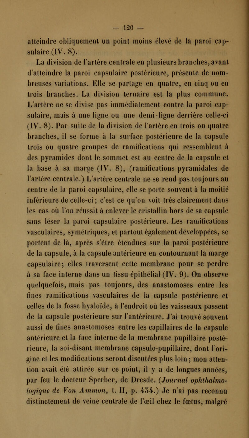 atteindre obliquement un point moins élevé de la paroi cap- sulaire (IV. 8). La division de Tarière centrale en plusieurs branches, avant d'atteindre la paroi capsulaire postérieure, présente de nom- breuses variations. Elle se partage en quatre, en cinq ou en trois branches. La division ternaire est la plus commune. L'artère ne se divise pas immédiatement contre la paroi cap- sulaire, mais à une ligne ou une demi-ligne derrière celle-ci (IV. 8). Par suite de la division de Tarière en trois ou quatre branches, il se forme à la surface postérieure de la capsule trois ou quatre groupes de ramifications qui ressemblent à des pyramides dont le sommet est au centre de la capsule et la base à sa marge (IV. 8), (ramifications pyramidales de Tarière centrale.) L'artère centrale ne se rend pas toujours au centre de la paroi capsulaire, elle se porte souvent à la moitié inférieure de celle-ci ; c'est ce qu'on voit très clairement dans les cas où Ton réussit à enlever le cristallin hors de sa capsule sans léser la paroi capsulaire postérieure. Les ramifications vasculaires, symétriques, et partout également développées, se portent de là, après s'être étendues sur la paroi postérieure de la capsule, à la capsule antérieure en contournant la marge capsulaire; elles traversent cette membrane pour se perdre à sa face interne dans un tissu épithélial (IV. 9). On observe quelquefois, mais pas toujours, des anastomoses entre les fines ramifications vasculaires de la capsule postérieure et celles de la fosse hyaloïde, à l'endroit où les vaisseaux passent de la capsule postérieure sur l'antérieure. J'ai trouvé souvent aussi de fines anastomoses entre les capillaires de la capsule antérieure et la face interne de la membrane pupiliaire posté- rieure, la soi-disant membrane capsulo-pupillaire, dont l'ori- gine et les modifications seront discutées plus loin ; mon atten- tion avait été attirée sur ce point, il y a de longues années, par feu le docteur Sperber, de Dresde. (Journal ophtalmo- logique de Von Ammon, t. II, p. 434.) Je n'ai pas reconnu distinctement de veine centrale de l'œil chez le fœtus, malgré