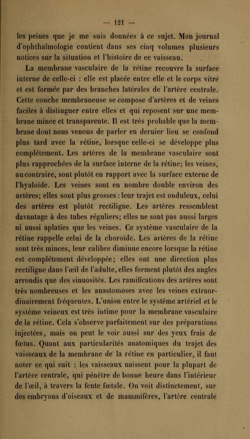 les peines que je me suis données à ce sujet. Mon journal d'ophthalmologie contient dans ses cinq volumes plusieurs notices sur la situation et l'histoire de ce vaisseau. La membrane vasculaire de la rétine recouvre la surface interne de celle-ci : elle est placée entre elle et le corps vitré et est formée par des branches latérales de Tarière centrale. Cette couche membraneuse se compose d'artères et de veines faciles à distinguer entre elles et qui reposent sur une mem- brane mince et transparente. Il est très probable que la mem- brane dont nous venons de parler en dernier lieu se confond plus tard avec la rétine, lorsque celle-ci se développe plus complètement. Les artères de la membrane vasculaire sont plus rapprochées de la surface interne de la rétine; les veines, au contraire, sont plutôt en rapport avec la surface externe de l'hyaloïde. Les veines sont en nombre double environ des artères; elles sont plus grosses : leur trajet est onduleux, celui des artères est plutôt rectiligne. Les artères ressemblent davantage à des tubes réguliers; elles ne sont pas aussi larges ni aussi aplaties que les veines. Ce système vasculaire de la rétine rappelle celui de la choroïde. Les artères de la rétine sont très minces, leur calibre diminue encore lorsque la rétine est complètement développée; elles ont une direction plus rectiligne dans l'œil de l'adulte, elles forment plutôt des angles arrondis que des sinuosités. Les ramifications des artères sont très nombreuses et les anastomoses avec les veines extraor- dinairement fréquentes. L'union entre le système artériel et le système veineux est très intime pour la membrane vasculaire de la rétine. Cela s'observe parfaitement sur des préparations injectées, mais on peut le voir aussi sur des yeux frais de fœtus. Quant aux particularités anatomiques du trajet des vaisseaux de la membrane de la rétine en particulier, il faut noter ce qui suit : les vaisseaux naissent pour la plupart de l'artère centrale, qui pénètre de bonne heure dans l'intérieur de l'œil, à travers la fente fœtale. On voit distinctement, sur des embryons d'oiseaux et de mammifères, l'artère centrale