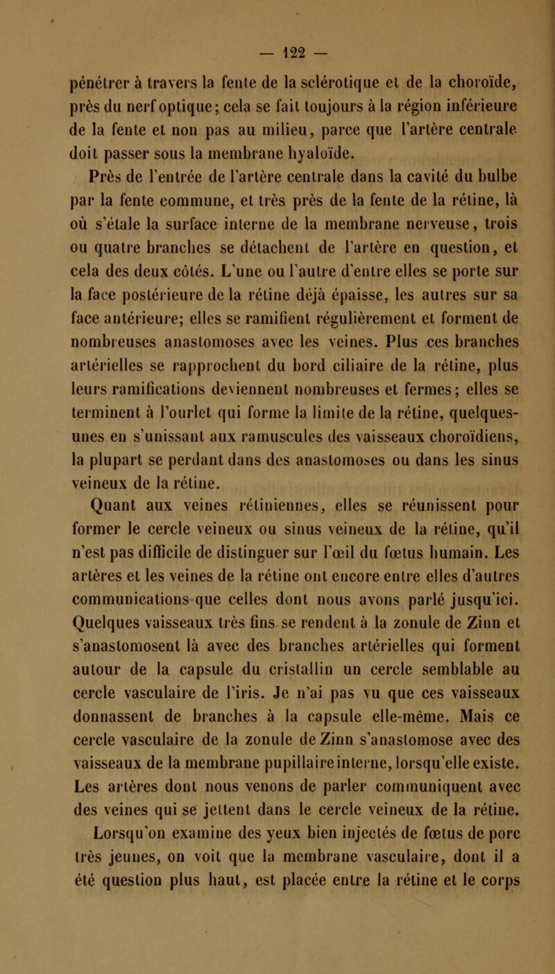 pénétrer à travers la fente de la sclérotique et de la choroïde, près du nerf optique; cela se fait toujours à la région inférieure de la fente et non pas au milieu, parce que Tarière centrale doit passer sous la membrane hyaloïde. Près de l'entrée de l'artère centrale dans la cavité du bulbe par la fente commune, et très près de la fente de la rétine, là où s'étale la surface interne de la membrane nerveuse, trois ou quatre branches se détachent de l'artère en question, et cela des deux côtés. L'une ou l'autre d'entre elles se porte sur la face postérieure de la rétine déjà épaisse, les autres sur sa face antérieure; elles se ramifient régulièrement et forment de nombreuses anastomoses avec les veines. Plus ces branches artérielles se rapprochent du bord ciliaire de la rétine, plus leurs ramifications deviennent nombreuses et fermes; elles se terminent à l'ourlet qui forme la limite de la rétine, quelques- unes en s'unissant aux ramuscules des vaisseaux choroïdiens, la plupart se perdant dans des anastomoses ou dans les sinus veineux de la rétine. Quant aux veines rétiniennes, elles se réunissent pour former le cercle veineux ou sinus veineux de la rétine, qu'il n'est pas difficile de distinguer sur l'œil du foetus humain. Les artères et les veines de la rétine ont encore entre elles d'autres communications que celles dont nous avons parlé jusqu'ici. Quelques vaisseaux très fins se rendent à la zonule de Zinn et s'anastomosent là avec des branches artérielles qui forment autour de la capsule du cristallin un cercle semblable au cercle vasculaire de l'iris. Je n'ai pas vu que ces vaisseaux donnassent de branches à la capsule elle-même. Mais ce cercle vasculaire de la zonule de Zinn s'anastomose avec des vaisseaux de la membrane pupillaire interne, lorsqu'elle existe. Les artères dont nous venons de parler communiquent avec des veines qui se jettent dans le cercle veineux de la rétine. Lorsqu'on examine des yeux bien injectés de fœtus de porc très jeunes, on voit que la membrane vasculaire, dont il a été question plus haut, est placée entre la rétine et le corps