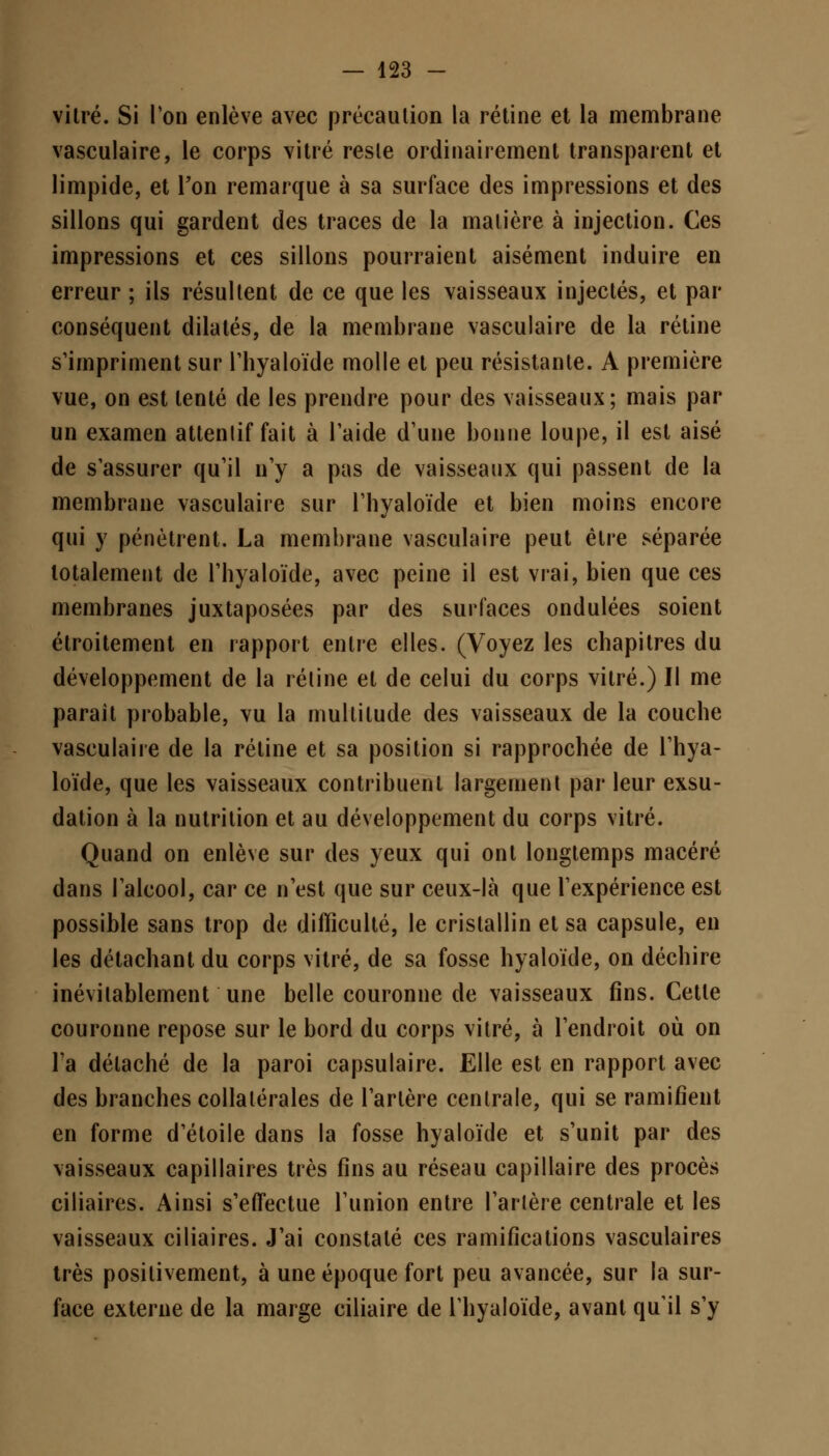 vitré. Si Ton enlève avec précaution la rétine et la membrane vasculaire, le corps vitré resle ordinairement transparent et limpide, et l'on remarque à sa surface des impressions et des sillons qui gardent des traces de la matière à injection. Ces impressions et ces sillons pourraient aisément induire en erreur ; ils résultent de ce que les vaisseaux injectés, et par conséquent dilatés, de la membrane vasculaire de la rétine s'impriment sur l'hyaloïde molle et peu résistante. A première vue, on est tenté de les prendre pour des vaisseaux; mais par un examen attentif fait à l'aide d'une bonne loupe, il est aisé de s'assurer qu'il n'y a pas de vaisseaux qui passent de la membrane vasculaire sur l'hyaloïde et bien moins encore qui y pénètrent. La membrane vasculaire peut être séparée totalement de l'hyaloïde, avec peine il est vrai, bien que ces membranes juxtaposées par des surfaces ondulées soient étroitement en rapport entre elles. (Voyez les chapitres du développement de la rétine et de celui du corps vitré.) Il me parait probable, vu la multitude des vaisseaux de la couche vasculaire de la rétine et sa position si rapprochée de l'hya- loïde, que les vaisseaux contribuent largement par leur exsu- dation à la nutrition et au développement du corps vitré. Quand on enlève sur des yeux qui ont longtemps macéré dans l'alcool, car ce n'est que sur ceux-là que l'expérience est possible sans trop de difficulté, le cristallin et sa capsule, en les détachant du corps vitré, de sa fosse hyaloïde, on déchire inévitablement une belle couronne de vaisseaux fins. Cette couronne repose sur le bord du corps vitré, à l'endroit où on l'a détaché de la paroi capsulaire. Elle est en rapport avec des branches collatérales de l'artère centrale, qui se ramifient en forme d'étoile dans la fosse hyaloïde et s'unit par des vaisseaux capillaires très fins au réseau capillaire des procès ciliaires. Ainsi s'effectue l'union entre l'artère centrale et les vaisseaux ciliaires. J'ai constaté ces ramifications vasculaires très positivement, à une époque fort peu avancée, sur la sur- face externe de la marge ciliaire de l'hyaloïde, avant qu'il s'y