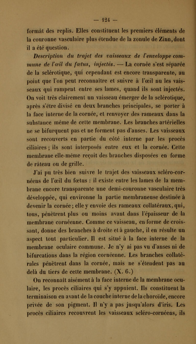 formât des replis. Elles constituent les premiers éléments de la couronne vasculaire plus étendue de la zonule de Zinn,dont il a été question. Description du trajet des vaisseaux de Venveloppe com- mune de l'œil du fœtus, injectés. — La cornée s'est séparée de la sclérotique, qui cependant est encore transparente, au point que Ton peut reconnaître et suivre à l'œil nu les vais- seaux qui rampent entre ses lames, quand ils sont injectés. On voit très clairement un vaisseau émerger de la sclérotique, après s'être divisé en deux branches principales, se porter à la face interne de la cornée, et renvoyer des rameaux dans la substance même de celte membrane. Les branches artérielles ne se bifurquent pas et ne forment pas d'anses. Les vaisseaux sont recouverts en partie du côté interne par les procès ciliaires ; ils sont interposés entre eux et la cornée. Celte membrane elle-même reçoit des branches disposées en forme de râteau ou de grille. J'ai pu très bien suivre le trajet des vaisseaux scléro-cor- néens de l'œil du fœtus : il existe entre les lames de la mem- brane encore transparente une demi-couronne vasculaire très développée, qui environne la partie membraneuse destinée à devenir la cornée; elle y envoie des rameaux collatéraux, qui, tous, pénètrent plus ou moins avant dans l'épaisseur de la membrane cornéenne. Comme ce vaisseau, en forme de crois- sant, donne des branches à droite et à gauche, il en résulte un aspect tout particulier. Il est situé à la face interne de la membrane oculaire commune. Je n'y ai pas vu d'anses ni de bifurcations dans la région cornéenne. Les branches collaté- rales pénètrent dans la cornée, mais ne s'étendent pas au delà du tiers de cette membrane. (X. 6.) On reconnaît aisément à la face interne de la membrane ocu- laire, les procès ciliaires qui s'y appuient. Ils constituent la terminaison en avant de la couche interne de la choroïde, encore privée de son pigment. Il n'y a pas jusqu'alors d'iris. Les procès ciliaires recouvrent les vaisseaux scléro-cornéens, ils