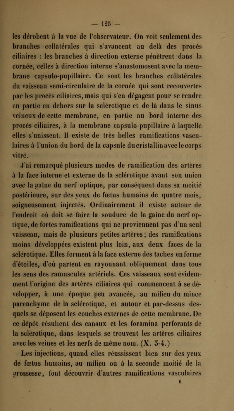 les dérobent à la vue de l'observateur. On voit seulement des branches collatérales qui s'avancent au delà des procès ciliaires : les branches à direction externe pénètrent dans la cornée, celles à direction interne s'anastomosent avec la mem- brane capsulo-pupillaire. Ce sont les branches collatérales du vaisseau semi-circulaire de la cornée qui sont recouvertes par les procès ciliaires, mais qui s'en dégagent pour se rendre en partie en dehors sur la sclérotique et de là dans le sinus veineux de cette membrane, en partie au bord interne des procès ciliaires, à la membrane capsulo-pupillaire à laquelle elles s'unissent. Il existe de très belles ramifications vascu- laires à l'union du bord de la capsule du cristallin avec le corps vitré. J'ai remarqué plusieurs modes de ramification des artères à la face interne et externe de la sclérotique avant son union avec la gaîne du nerf optique, par conséquent dans sa moitié postérieure, sur des yeux de fœtus humains de quatre mois, soigneusement injectés. Ordinairement il existe autour de l'endroit où doit se faire la soudure de la gaîne du nerf op- tique, de fortes ramifications qui ne proviennent pas d'un seul vaisseau, mais de plusieurs petites artères; des ramifications moins développées existent plus loin, aux deux faces de la sclérotique. Elles forment à la face externe des taches en forme d'étoiles, d'où partent en rayonnant obliquement dans tous les sens des ramuscules artériels. Ces vaisseaux sont évidem- ment l'origine des artères ciliaires qui commencent à se dé- velopper, à une époque peu avancée, au milieu du mince parenchyme de la sclérotique, et autour et par-dessus des- quels se déposent les couches externes de cette membrane. De ce dépôt résultent des canaux et les foramina perforants de la sclérotique, dans lesquels se trouvent les artères ciliaires avec les veines et les nerfs de même nom. (X. 3-4.) Les injections, quand elles réussissent bien sur des yeux de fœtus humains, au milieu ou à la seconde moitié de la grossesse, font découvrir d'autres ramifications vasculaires